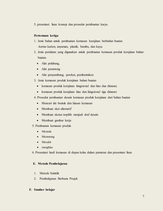 7
5. presentasi lisan konsep dan prosedur pembuatan karya.
Pertemuan ketiga
1. Jenis bahan untuk pembuatan kemasan kerajinan berbahan buatan
-kertas karton, anyaman, plastik, bambu, dan kayu.
2. Jenis peralatan yang digunakan untuk pembuatan kemasan produk kerajinan bahan
buatan.
 Alat pelubang,
 Alat pemotong
 Alat penyambung, perekat, pembentukan
3. Jenis kemasan produk kerajinan bahan buatan
 kemasan produk kerajinan fungsional dan hias dua dimensi.
 kemasan produk kerajinan hias dan fungsional tiga dimensi
4. Prosedur pembuatan desain kemasan produk kerajinan dari bahan buatan
 Mencari ide bentuk dan hiasan kemasan
 Membuat sket alternatif
 Membuat sketsa terpilih menjadi draf desain
 Membuat gambar kerja
5. Pembuatan kemasan produk
 Memola
 Memotong
 Merakit
 menghias
6. Presentasi hasil kemasan di depan kelas dalam pameran dan presentasi lisan
E. Metode Pembelajaran
1. Metode Saintiik
2. Pembelajaran Berbasis Projek
F. Sumber belajar
 