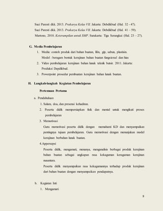 8
Suci Paresti dkk. 2013. Prakarya Kelas VII. Jakarta: Debdikbud (Hal. 32 - 47).
Suci Paresti dkk. 2013. Prakarya Kelas VII. Jakarta: Debdikbud (Hal. 41 – 59).
Martono, 2010. Keterampilan untuk SMP. Surakarta: Tiga Serangkai (Hal. 23 – 27).
G. Media Pembelajaran
1. Media: contoh produk dari bahan buatan, lilin, gip, sabun, plastisin.
Model : beragam bentuk kerajinan bahan buatan fungsional dan hias
2. Video pembelajaran kerajinan bahan lunak teknik butsir. 2011. Jakarta:
Produksi Depdikbud.
3. Powerpoint prosedur pembuatan kerajinan bahan lunak buatan.
H. Langkah-langkah Kegiatan Pembelajaran
Pertemuan Pertama
a. Pendahuluan
1. Salam, doa, dan presensi kehadiran.
2. Peserta didik mempersiapkan fisik dan mental untuk mengikuti proses
pembelajaran
3. Memotivasi
Guru memotivasi peserta didik dengan memahami KD dan menyampaikan
pentingnya tujuan pembelajaran. Guru memotivasi dengan menunjukan model
kerajinan berbahan lunak buatan.
4.Appersepsi
Peserta didik, mengamati, menanya, menganalisis berbagai produk kerajinan
bahan buatan sebagai ungkapan rasa kekaguman keragaman kerajinan
nusantara.
Peserta didik menyampaikan rasa kekagumannya terhadap produk kerajinan
dari bahan buatan dengan menyampaikan pendapatnya.
b. Kegiatan Inti
1. Mengamati
 
