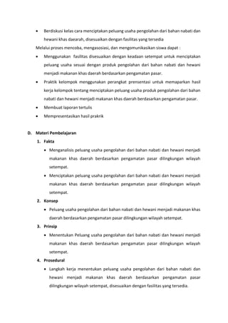  Berdiskusi kelas cara menciptakan peluang usaha pengolahan dari bahan nabati dan
hewani khas daearah, disesuaikan dengan fasilitas yang tersedia
Melalui proses mencoba, mengasosiasi, dan mengomunikasikan siswa dapat :
 Menggunakan fasilitas disesuaikan dengan keadaan setempat untuk menciptakan
peluang usaha sesuai dengan produk pengolahan dari bahan nabati dan hewani
menjadi makanan khas daerah berdasarkan pengamatan pasar.
 Praktik kelompok menggunakan perangkat prensentasi untuk memaparkan hasil
kerja kelompok tentang menciptakan peluang usaha produk pengolahan dari bahan
nabati dan hewani menjadi makanan khas daerah berdasarkan pengamatan pasar.
 Membuat laporan tertulis
 Mempresentasikan hasil prakrik
D. Materi Pembelajaran
1. Fakta
 Menganalisis peluang usaha pengolahan dari bahan nabati dan hewani menjadi
makanan khas daerah berdasarkan pengamatan pasar dilingkungan wilayah
setempat.
 Menciptakan peluang usaha pengolahan dari bahan nabati dan hewani menjadi
makanan khas daerah berdasarkan pengamatan pasar dilingkungan wilayah
setempat.
2. Konsep
 Peluang usaha pengolahan dari bahan nabati dan hewani menjadi makanan khas
daerah berdasarkan pengamatan pasar dilingkungan wilayah setempat.
3. Prinsip
 Menentukan Peluang usaha pengolahan dari bahan nabati dan hewani menjadi
makanan khas daerah berdasarkan pengamatan pasar dilingkungan wilayah
setempat.
4. Prosedural
 Langkah kerja menentukan peluang usaha pengolahan dari bahan nabati dan
hewani menjadi makanan khas daerah berdasarkan pengamatan pasar
dilingkungan wilayah setempat, disesuaikan dengan fasilitas yang tersedia.
 