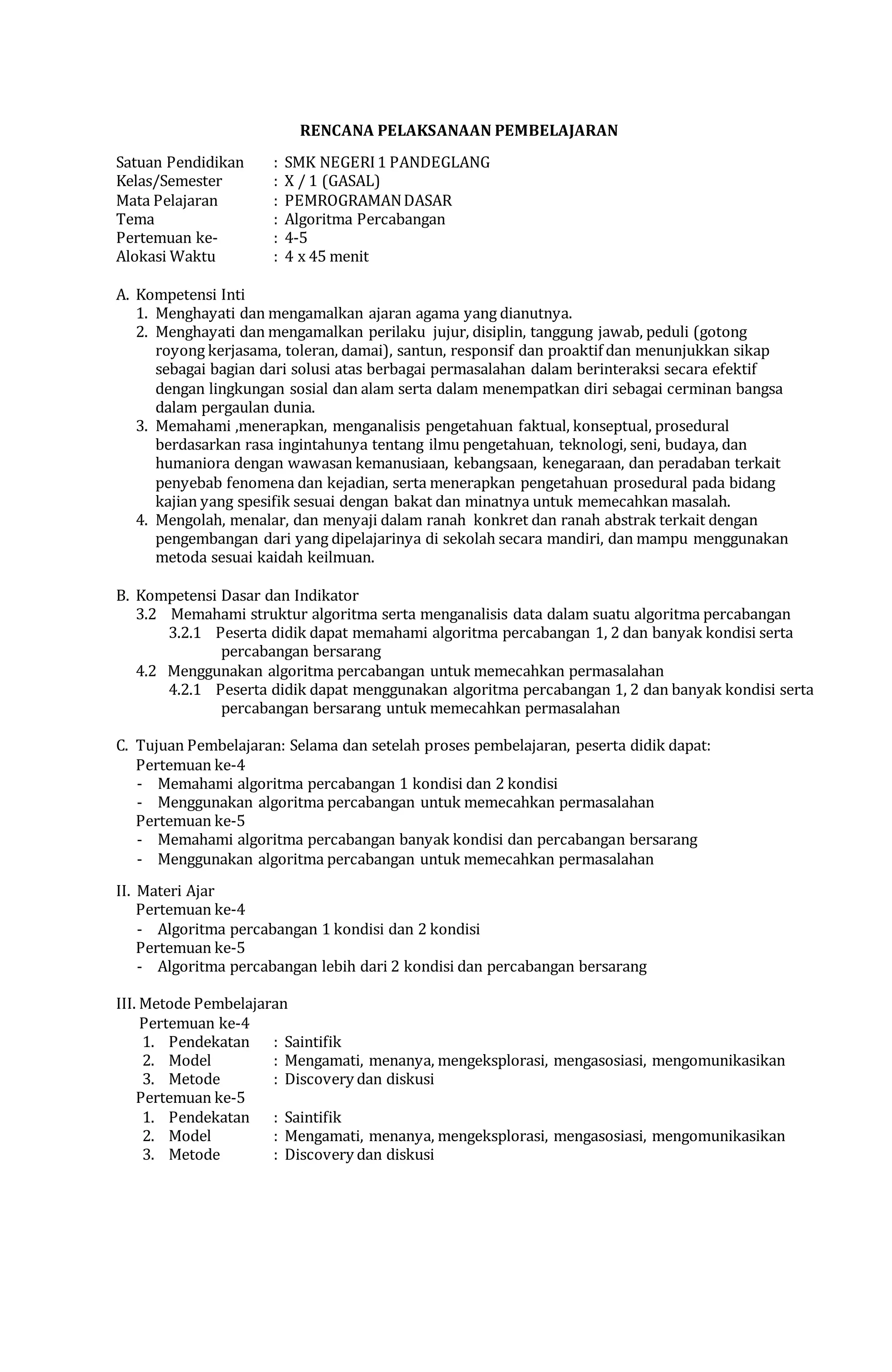 RENCANA PELAKSANAAN PEMBELAJARAN
Satuan Pendidikan : SMK NEGERI1 PANDEGLANG
Kelas/Semester : X / 1 (GASAL)
Mata Pelajaran : PEMROGRAMANDASAR
Tema : Algoritma Percabangan
Pertemuan ke- : 4-5
Alokasi Waktu : 4 x 45 menit
A. Kompetensi Inti
1. Menghayati dan mengamalkan ajaran agama yang dianutnya.
2. Menghayati dan mengamalkan perilaku jujur, disiplin, tanggung jawab, peduli (gotong
royong kerjasama, toleran, damai), santun, responsif dan proaktif dan menunjukkan sikap
sebagai bagian dari solusi atas berbagai permasalahan dalam berinteraksi secara efektif
dengan lingkungan sosial dan alam serta dalam menempatkan diri sebagai cerminan bangsa
dalam pergaulan dunia.
3. Memahami ,menerapkan, menganalisis pengetahuan faktual, konseptual, prosedural
berdasarkan rasa ingintahunya tentang ilmu pengetahuan, teknologi, seni, budaya, dan
humaniora dengan wawasan kemanusiaan, kebangsaan, kenegaraan, dan peradaban terkait
penyebab fenomena dan kejadian, serta menerapkan pengetahuan prosedural pada bidang
kajian yang spesifik sesuai dengan bakat dan minatnya untuk memecahkan masalah.
4. Mengolah, menalar, dan menyaji dalam ranah konkret dan ranah abstrak terkait dengan
pengembangan dari yang dipelajarinya di sekolah secara mandiri, dan mampu menggunakan
metoda sesuai kaidah keilmuan.
B. Kompetensi Dasar dan Indikator
3.2 Memahami struktur algoritma serta menganalisis data dalam suatu algoritma percabangan
3.2.1 Peserta didik dapat memahami algoritma percabangan 1, 2 dan banyak kondisi serta
percabangan bersarang
4.2 Menggunakan algoritma percabangan untuk memecahkan permasalahan
4.2.1 Peserta didik dapat menggunakan algoritma percabangan 1, 2 dan banyak kondisi serta
percabangan bersarang untuk memecahkan permasalahan
C. Tujuan Pembelajaran: Selama dan setelah proses pembelajaran, peserta didik dapat:
Pertemuan ke-4
- Memahami algoritma percabangan 1 kondisi dan 2 kondisi
- Menggunakan algoritma percabangan untuk memecahkan permasalahan
Pertemuan ke-5
- Memahami algoritma percabangan banyak kondisi dan percabangan bersarang
- Menggunakan algoritma percabangan untuk memecahkan permasalahan
II. Materi Ajar
Pertemuan ke-4
- Algoritma percabangan 1 kondisi dan 2 kondisi
Pertemuan ke-5
- Algoritma percabangan lebih dari 2 kondisi dan percabangan bersarang
III. Metode Pembelajaran
Pertemuan ke-4
1. Pendekatan : Saintifik
2. Model : Mengamati, menanya, mengeksplorasi, mengasosiasi, mengomunikasikan
3. Metode : Discovery dan diskusi
Pertemuan ke-5
1. Pendekatan : Saintifik
2. Model : Mengamati, menanya, mengeksplorasi, mengasosiasi, mengomunikasikan
3. Metode : Discovery dan diskusi
 