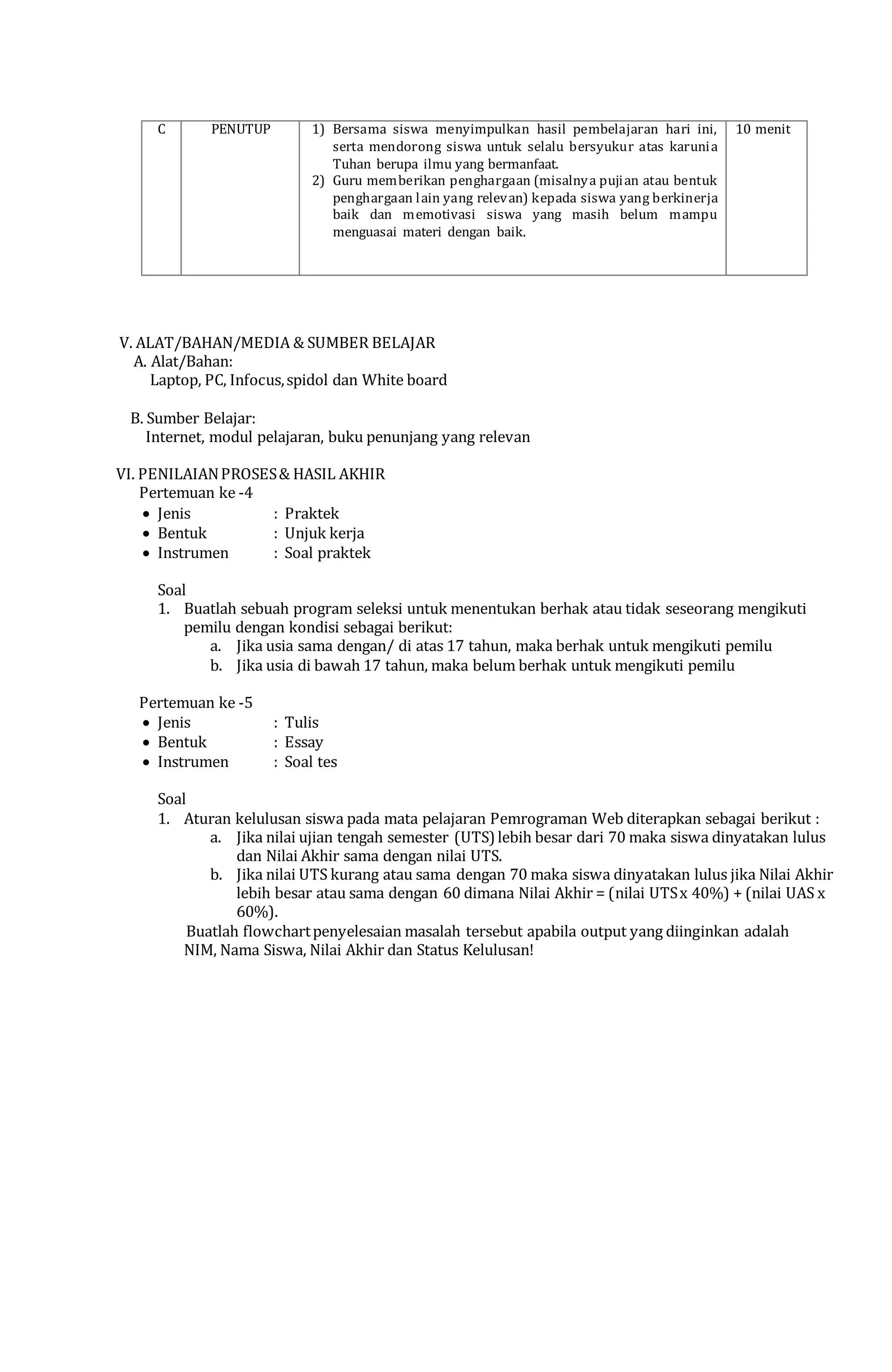 C PENUTUP 1) Bersama siswa menyimpulkan hasil pembelajaran hari ini,
serta mendorong siswa untuk selalu bersyukur atas karunia
Tuhan berupa ilmu yang bermanfaat.
2) Guru memberikan penghargaan (misalnya pujian atau bentuk
penghargaan lain yang relevan) kepada siswa yang berkinerja
baik dan memotivasi siswa yang masih belum mampu
menguasai materi dengan baik.
10 menit
V. ALAT/BAHAN/MEDIA & SUMBER BELAJAR
A. Alat/Bahan:
Laptop, PC, Infocus,spidol dan White board
B. Sumber Belajar:
Internet, modul pelajaran, buku penunjang yang relevan
VI. PENILAIANPROSES& HASIL AKHIR
Pertemuan ke -4
 Jenis : Praktek
 Bentuk : Unjuk kerja
 Instrumen : Soal praktek
Soal
1. Buatlah sebuah program seleksi untuk menentukan berhak atau tidak seseorang mengikuti
pemilu dengan kondisi sebagai berikut:
a. Jika usia sama dengan/ di atas 17 tahun, maka berhak untuk mengikuti pemilu
b. Jika usia di bawah 17 tahun, maka belum berhak untuk mengikuti pemilu
Pertemuan ke -5
 Jenis : Tulis
 Bentuk : Essay
 Instrumen : Soal tes
Soal
1. Aturan kelulusan siswa pada mata pelajaran Pemrograman Web diterapkan sebagai berikut :
a. Jika nilai ujian tengah semester (UTS) lebih besar dari 70 maka siswa dinyatakan lulus
dan Nilai Akhir sama dengan nilai UTS.
b. Jika nilai UTS kurang atau sama dengan 70 maka siswa dinyatakan lulus jika Nilai Akhir
lebih besar atau sama dengan 60 dimana Nilai Akhir = (nilai UTSx 40%) + (nilai UAS x
60%).
Buatlah flowchartpenyelesaian masalah tersebut apabila output yang diinginkan adalah
NIM, Nama Siswa, Nilai Akhir dan Status Kelulusan!
Mengetahui, Pandeglang, 15 Agustus 2015
a.n. Kepala Sekolah Guru Mata Pelajaran,
Guru Pembina,
___________________________ SAPRUDINK, S.Kom.
NIP. NIP.
 