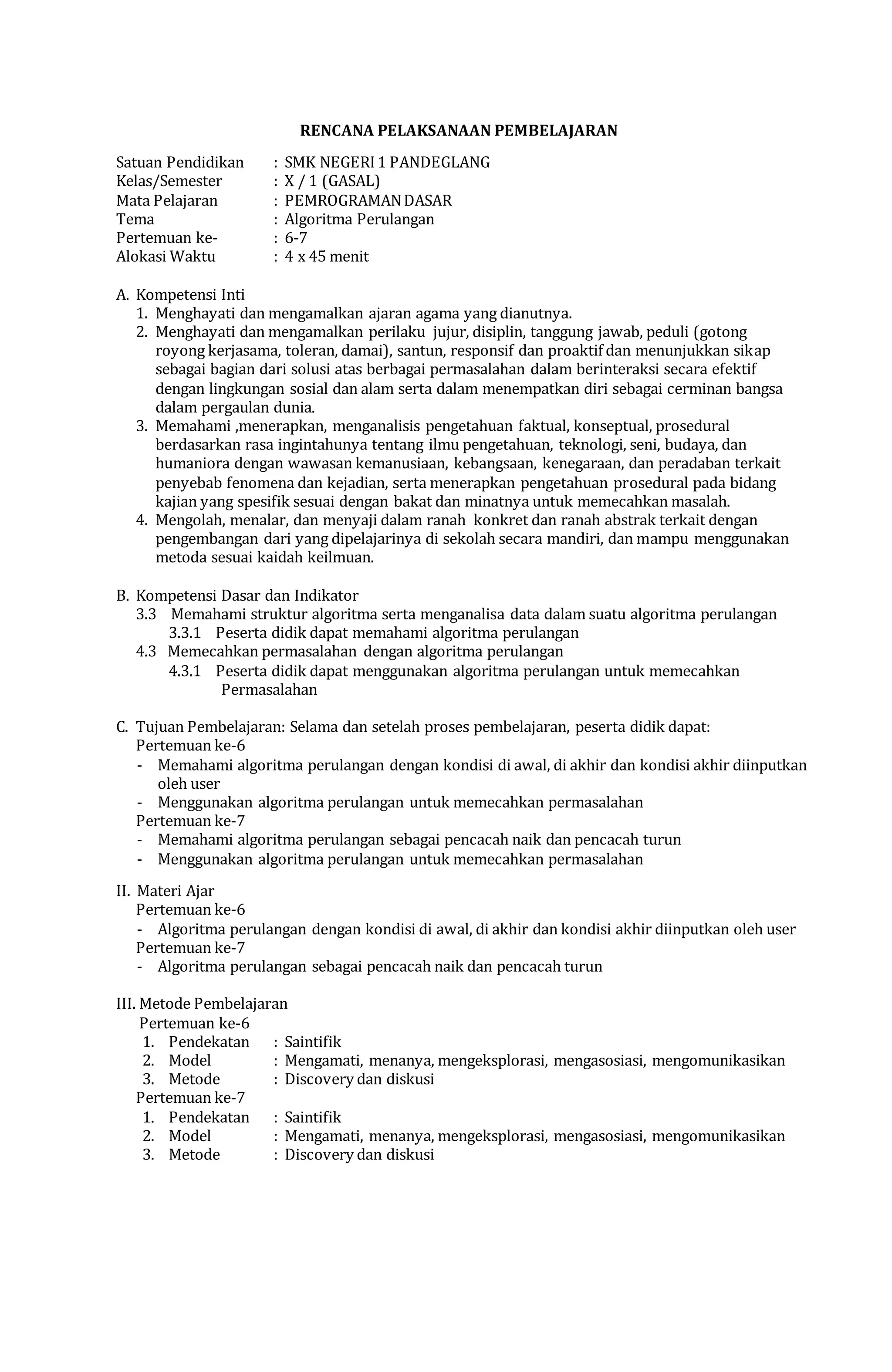 RENCANA PELAKSANAAN PEMBELAJARAN
Satuan Pendidikan : SMK NEGERI1 PANDEGLANG
Kelas/Semester : X / 1 (GASAL)
Mata Pelajaran : PEMROGRAMANDASAR
Tema : Algoritma Perulangan
Pertemuan ke- : 6-7
Alokasi Waktu : 4 x 45 menit
A. Kompetensi Inti
1. Menghayati dan mengamalkan ajaran agama yang dianutnya.
2. Menghayati dan mengamalkan perilaku jujur, disiplin, tanggung jawab, peduli (gotong
royong kerjasama, toleran, damai), santun, responsif dan proaktif dan menunjukkan sikap
sebagai bagian dari solusi atas berbagai permasalahan dalam berinteraksi secara efektif
dengan lingkungan sosial dan alam serta dalam menempatkan diri sebagai cerminan bangsa
dalam pergaulan dunia.
3. Memahami ,menerapkan, menganalisis pengetahuan faktual, konseptual, prosedural
berdasarkan rasa ingintahunya tentang ilmu pengetahuan, teknologi, seni, budaya, dan
humaniora dengan wawasan kemanusiaan, kebangsaan, kenegaraan, dan peradaban terkait
penyebab fenomena dan kejadian, serta menerapkan pengetahuan prosedural pada bidang
kajian yang spesifik sesuai dengan bakat dan minatnya untuk memecahkan masalah.
4. Mengolah, menalar, dan menyaji dalam ranah konkret dan ranah abstrak terkait dengan
pengembangan dari yang dipelajarinya di sekolah secara mandiri, dan mampu menggunakan
metoda sesuai kaidah keilmuan.
B. Kompetensi Dasar dan Indikator
3.3 Memahami struktur algoritma serta menganalisa data dalam suatu algoritma perulangan
3.3.1 Peserta didik dapat memahami algoritma perulangan
4.3 Memecahkan permasalahan dengan algoritma perulangan
4.3.1 Peserta didik dapat menggunakan algoritma perulangan untuk memecahkan
Permasalahan
C. Tujuan Pembelajaran: Selama dan setelah proses pembelajaran, peserta didik dapat:
Pertemuan ke-6
- Memahami algoritma perulangan dengan kondisi di awal, di akhir dan kondisi akhir diinputkan
oleh user
- Menggunakan algoritma perulangan untuk memecahkan permasalahan
Pertemuan ke-7
- Memahami algoritma perulangan sebagai pencacah naik dan pencacah turun
- Menggunakan algoritma perulangan untuk memecahkan permasalahan
II. Materi Ajar
Pertemuan ke-6
- Algoritma perulangan dengan kondisi di awal, di akhir dan kondisi akhir diinputkan oleh user
Pertemuan ke-7
- Algoritma perulangan sebagai pencacah naik dan pencacah turun
III. Metode Pembelajaran
Pertemuan ke-6
1. Pendekatan : Saintifik
2. Model : Mengamati, menanya, mengeksplorasi, mengasosiasi, mengomunikasikan
3. Metode : Discovery dan diskusi
Pertemuan ke-7
1. Pendekatan : Saintifik
2. Model : Mengamati, menanya, mengeksplorasi, mengasosiasi, mengomunikasikan
3. Metode : Discovery dan diskusi
 