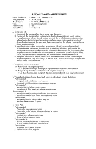 RENCANA PELAKSANAAN PEMBELAJARAN
Satuan Pendidikan : SMK NEGERI1 PANDEGLANG
Kelas/Semester : X / 1 (GASAL)
Mata Pelajaran : PEMROGRAMANDASAR
Tema : Bahasa Pemrograman
Pertemuan ke- : 8-11
Alokasi Waktu : 8 x 45 menit
A. Kompetensi Inti
1. Menghayati dan mengamalkan ajaran agama yang dianutnya.
2. Menghayati dan mengamalkan perilaku jujur, disiplin, tanggung jawab, peduli (gotong
royong kerjasama, toleran, damai), santun, responsif dan proaktif dan menunjukkan sikap
sebagai bagian dari solusi atas berbagai permasalahan dalam berinteraksi secara efektif
dengan lingkungan sosial dan alam serta dalam menempatkan diri sebagai cerminan bangsa
dalam pergaulan dunia.
3. Memahami ,menerapkan, menganalisis pengetahuan faktual, konseptual, prosedural
berdasarkan rasa ingintahunya tentang ilmu pengetahuan, teknologi, seni, budaya, dan
humaniora dengan wawasan kemanusiaan, kebangsaan, kenegaraan, dan peradaban terkait
penyebab fenomena dan kejadian, serta menerapkan pengetahuan prosedural pada bidang
kajian yang spesifik sesuai dengan bakat dan minatnya untuk memecahkan masalah.
4. Mengolah, menalar, dan menyaji dalam ranah konkret dan ranah abstrak terkait dengan
pengembangan dari yang dipelajarinya di sekolah secara mandiri, dan mampu menggunakan
metoda sesuai kaidah keilmuan.
B. Kompetensi Dasar dan Indikator
3.4 Menerapkan bahasa pemrograman
3.4.1 Peserta didik dapat menerapkan algoritma ke dalam bahasa pemrograman
4.4 Mengolah algoritma ke dalam bentuk kode program komputer
4.4.1 Peserta didik dapat mengolah algoritma ke dalam bentuk kode program komputer
C. Tujuan Pembelajaran: Selama dan setelah proses pembelajaran, peserta didik dapat:
Pertemuan ke-8
- Mengenal salah satu bahasa pemrograman
- Mengenal tools/ frameworkpengembangan program
Pertemuan ke-9
- Menginstal tools bahasa pemrograman
- Memahami struktur salah satu bahasa pemrograman
Pertemuan ke-10
- Memahami standar ouput dalam bahasa pemrograman
- Memahami standar input dalam bahasa pemrograman
Pertemuan ke-11
- Mengkompilasi dan mengeksekusi program
- Memperbaiki kesalahan program
II. Materi Ajar
Pertemuan ke-8
- Pengenalan bahasa pemrograman
- Pengenalan tools/ frameworkpengembangan program
Pertemuan ke-9
- Instalasi tools bahasa pemrograman
- Struktur bahasa pemrograman
Pertemuan ke-10
- Standar output dalam bahasa pemrograman
- Standar input dalam bahasa pemrograman
Pertemuan ke-11
- Kompilasi dan eksekusi program
- Perbaikan kesalahan program
 