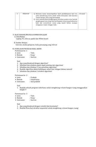 C PENUTUP 1) Bersama siswa menyimpulkan hasil pembelajaran hari ini,
serta mendorong siswa untuk selalu bersyukur atas karunia
Tuhan berupa ilmu yang bermanfaat.
2) Guru memberikan penghargaan (misalnya pujian atau bentuk
penghargaan lain yang relevan) kepada siswa yang berkinerja
baik dan memotivasi siswa yang masih belum mampu
menguasai materi dengan baik.
10 menit
V. ALAT/BAHAN/MEDIA & SUMBER BELAJAR
A. Alat/Bahan:
Laptop, PC, Infocus,spidol dan White board
B. Sumber Belajar:
Internet, modul pelajaran, buku penunjang yang relevan
VI. PENILAIANPROSES& HASIL AKHIR
Pertemuan ke -1
 Jenis : Tulis
 Bentuk : Essay
 Instrumen : Soal tes
Soal:
1. Apa yang dimaksud dengan algoritma?
2. Sebutkan dan jelaskan aspek-aspek penting dari algoritma!
3. Sebutkan dan jelaskan 3 cara penulisan algoritma!
4. Buatlah algoritma dalam kehidupan sehari-hari dengan bahasa natural!
5. Sebutkan dan jelaskan 3 struktur algoritma!
Pertemuan ke -2
 Jenis : Praktek
 Bentuk : Unjuk kerja
 Instrumen : Soal praktek
Soal
1. Buatlah sebuah program sederhana untuk menghitung volume bangun ruang menggunakan
Delphi 7!
Pertemuan ke -3
 Jenis : Tulis
 Bentuk : Essay
 Instrumen : Soal tes
Soal
1. Apa yang dimaksud dengan variabel dan konstanta?
2. Buatlah flowchartstruktur sequential untuk menghitung volume bangun ruang!
Mengetahui, Pandeglang, 15 Agustus 2015
a.n. Kepala Sekolah Guru Mata Pelajaran,
Guru Pembina,
___________________________ SAPRUDINK, S.Kom.
NIP. NIP.
 