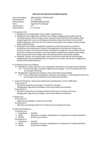 RENCANA PELAKSANAAN PEMBELAJARAN
Satuan Pendidikan : SMK NEGERI1 PANDEGLANG
Kelas/Semester : X / 1 (GASAL)
Mata Pelajaran : PEMROGRAMANDASAR
Tema : Algoritma Percabangan
Pertemuan ke- : 4-5
Alokasi Waktu : 4 x 45 menit
A. Kompetensi Inti
1. Menghayati dan mengamalkan ajaran agama yang dianutnya.
2. Menghayati dan mengamalkan perilaku jujur, disiplin, tanggung jawab, peduli (gotong
royong kerjasama, toleran, damai), santun, responsif dan proaktif dan menunjukkan sikap
sebagai bagian dari solusi atas berbagai permasalahan dalam berinteraksi secara efektif
dengan lingkungan sosial dan alam serta dalam menempatkan diri sebagai cerminan bangsa
dalam pergaulan dunia.
3. Memahami ,menerapkan, menganalisis pengetahuan faktual, konseptual, prosedural
berdasarkan rasa ingintahunya tentang ilmu pengetahuan, teknologi, seni, budaya, dan
humaniora dengan wawasan kemanusiaan, kebangsaan, kenegaraan, dan peradaban terkait
penyebab fenomena dan kejadian, serta menerapkan pengetahuan prosedural pada bidang
kajian yang spesifik sesuai dengan bakat dan minatnya untuk memecahkan masalah.
4. Mengolah, menalar, dan menyaji dalam ranah konkret dan ranah abstrak terkait dengan
pengembangan dari yang dipelajarinya di sekolah secara mandiri, dan mampu menggunakan
metoda sesuai kaidah keilmuan.
B. Kompetensi Dasar dan Indikator
3.2 Memahami struktur algoritma serta menganalisis data dalam suatu algoritma percabangan
3.2.1 Peserta didik dapat memahami algoritma percabangan 1, 2 dan banyak kondisi serta
percabangan bersarang
4.2 Menggunakan algoritma percabangan untuk memecahkan permasalahan
4.2.1 Peserta didik dapat menggunakan algoritma percabangan 1, 2 dan banyak kondisi serta
percabangan bersarang untuk memecahkan permasalahan
C. Tujuan Pembelajaran: Selama dan setelah proses pembelajaran, peserta didik dapat:
Pertemuan ke-4
- Memahami algoritma percabangan 1 kondisi dan 2 kondisi
- Menggunakan algoritma percabangan untuk memecahkan permasalahan
Pertemuan ke-5
- Memahami algoritma percabangan banyak kondisi dan percabangan bersarang
- Menggunakan algoritma percabangan untuk memecahkan permasalahan
II. Materi Ajar
Pertemuan ke-4
- Algoritma percabangan 1 kondisi dan 2 kondisi
Pertemuan ke-5
- Algoritma percabangan lebih dari 2 kondisi dan percabangan bersarang
III. Metode Pembelajaran
Pertemuan ke-4
1. Pendekatan : Saintifik
2. Model : Mengamati, menanya, mengeksplorasi, mengasosiasi, mengomunikasikan
3. Metode : Discovery dan diskusi
Pertemuan ke-5
1. Pendekatan : Saintifik
2. Model : Mengamati, menanya, mengeksplorasi, mengasosiasi, mengomunikasikan
3. Metode : Discovery dan diskusi
 