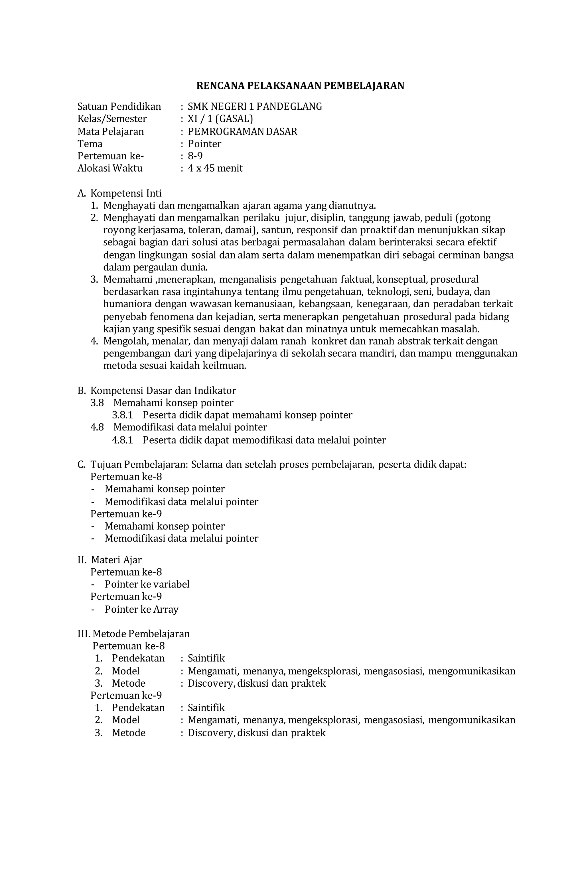 RENCANA PELAKSANAAN PEMBELAJARAN
Satuan Pendidikan : SMK NEGERI1 PANDEGLANG
Kelas/Semester : XI / 1 (GASAL)
Mata Pelajaran : PEMROGRAMANDASAR
Tema : Pointer
Pertemuan ke- : 8-9
Alokasi Waktu : 4 x 45 menit
A. Kompetensi Inti
1. Menghayati dan mengamalkan ajaran agama yang dianutnya.
2. Menghayati dan mengamalkan perilaku jujur, disiplin, tanggung jawab, peduli (gotong
royong kerjasama, toleran, damai), santun, responsif dan proaktif dan menunjukkan sikap
sebagai bagian dari solusi atas berbagai permasalahan dalam berinteraksi secara efektif
dengan lingkungan sosial dan alam serta dalam menempatkan diri sebagai cerminan bangsa
dalam pergaulan dunia.
3. Memahami ,menerapkan, menganalisis pengetahuan faktual, konseptual, prosedural
berdasarkan rasa ingintahunya tentang ilmu pengetahuan, teknologi, seni, budaya, dan
humaniora dengan wawasan kemanusiaan, kebangsaan, kenegaraan, dan peradaban terkait
penyebab fenomena dan kejadian, serta menerapkan pengetahuan prosedural pada bidang
kajian yang spesifik sesuai dengan bakat dan minatnya untuk memecahkan masalah.
4. Mengolah, menalar, dan menyaji dalam ranah konkret dan ranah abstrak terkait dengan
pengembangan dari yang dipelajarinya di sekolah secara mandiri, dan mampu menggunakan
metoda sesuai kaidah keilmuan.
B. Kompetensi Dasar dan Indikator
3.8 Memahami konsep pointer
3.8.1 Peserta didik dapat memahami konsep pointer
4.8 Memodifikasi data melalui pointer
4.8.1 Peserta didik dapat memodifikasi data melalui pointer
C. Tujuan Pembelajaran: Selama dan setelah proses pembelajaran, peserta didik dapat:
Pertemuan ke-8
- Memahami konsep pointer
- Memodifikasi data melalui pointer
Pertemuan ke-9
- Memahami konsep pointer
- Memodifikasi data melalui pointer
II. Materi Ajar
Pertemuan ke-8
- Pointer ke variabel
Pertemuan ke-9
- Pointer ke Array
III. Metode Pembelajaran
Pertemuan ke-8
1. Pendekatan : Saintifik
2. Model : Mengamati, menanya, mengeksplorasi, mengasosiasi, mengomunikasikan
3. Metode : Discovery,diskusi dan praktek
Pertemuan ke-9
1. Pendekatan : Saintifik
2. Model : Mengamati, menanya, mengeksplorasi, mengasosiasi, mengomunikasikan
3. Metode : Discovery,diskusi dan praktek
 