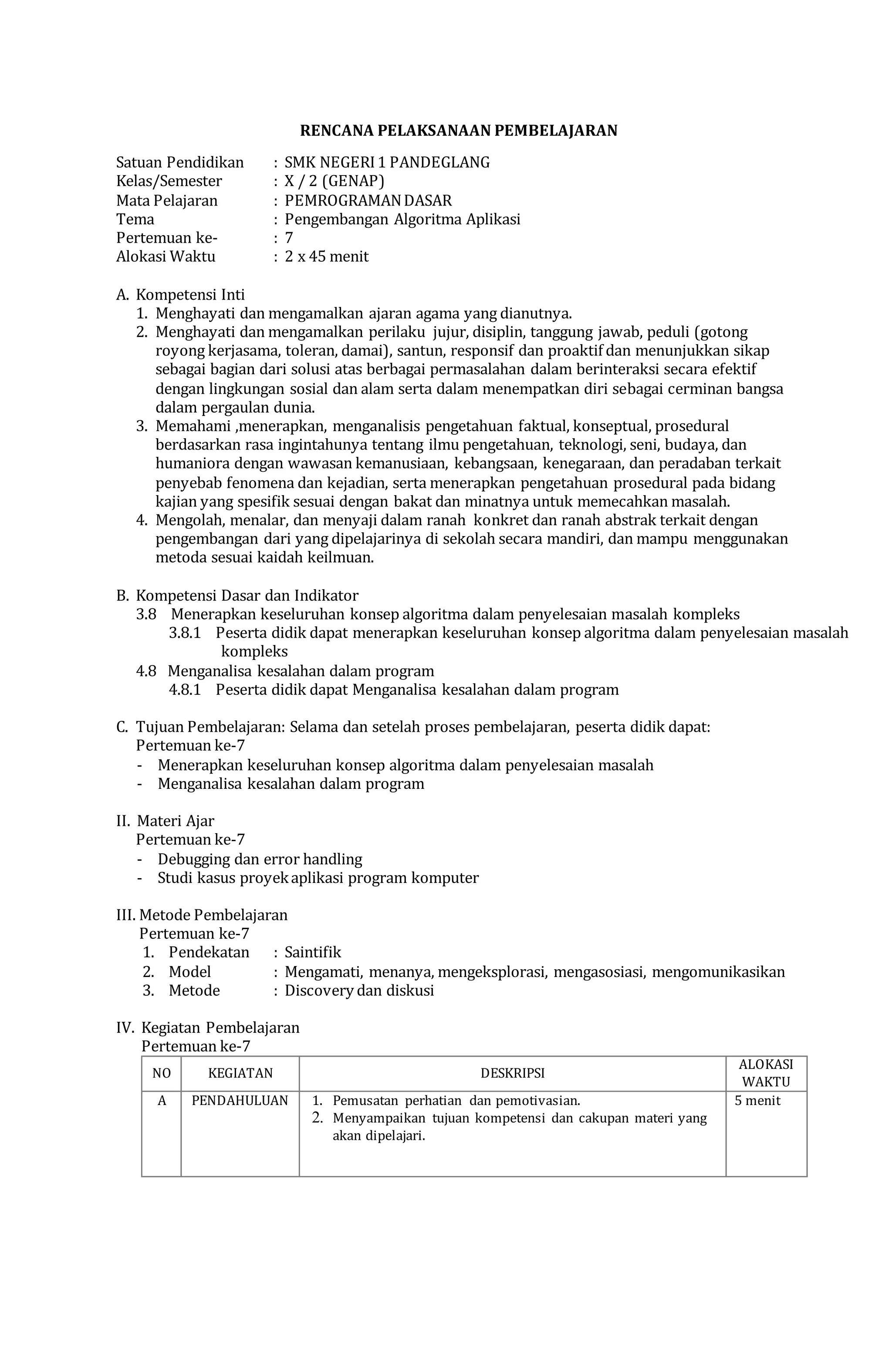 RENCANA PELAKSANAAN PEMBELAJARAN
Satuan Pendidikan : SMK NEGERI1 PANDEGLANG
Kelas/Semester : X / 2 (GENAP)
Mata Pelajaran : PEMROGRAMANDASAR
Tema : Pengembangan Algoritma Aplikasi
Pertemuan ke- : 7
Alokasi Waktu : 2 x 45 menit
A. Kompetensi Inti
1. Menghayati dan mengamalkan ajaran agama yang dianutnya.
2. Menghayati dan mengamalkan perilaku jujur, disiplin, tanggung jawab, peduli (gotong
royong kerjasama, toleran, damai), santun, responsif dan proaktif dan menunjukkan sikap
sebagai bagian dari solusi atas berbagai permasalahan dalam berinteraksi secara efektif
dengan lingkungan sosial dan alam serta dalam menempatkan diri sebagai cerminan bangsa
dalam pergaulan dunia.
3. Memahami ,menerapkan, menganalisis pengetahuan faktual, konseptual, prosedural
berdasarkan rasa ingintahunya tentang ilmu pengetahuan, teknologi, seni, budaya, dan
humaniora dengan wawasan kemanusiaan, kebangsaan, kenegaraan, dan peradaban terkait
penyebab fenomena dan kejadian, serta menerapkan pengetahuan prosedural pada bidang
kajian yang spesifik sesuai dengan bakat dan minatnya untuk memecahkan masalah.
4. Mengolah, menalar, dan menyaji dalam ranah konkret dan ranah abstrak terkait dengan
pengembangan dari yang dipelajarinya di sekolah secara mandiri, dan mampu menggunakan
metoda sesuai kaidah keilmuan.
B. Kompetensi Dasar dan Indikator
3.8 Menerapkan keseluruhan konsep algoritma dalam penyelesaian masalah kompleks
3.8.1 Peserta didik dapat menerapkan keseluruhan konsep algoritma dalam penyelesaian masalah
kompleks
4.8 Menganalisa kesalahan dalam program
4.8.1 Peserta didik dapat Menganalisa kesalahan dalam program
C. Tujuan Pembelajaran: Selama dan setelah proses pembelajaran, peserta didik dapat:
Pertemuan ke-7
- Menerapkan keseluruhan konsep algoritma dalam penyelesaian masalah
- Menganalisa kesalahan dalam program
II. Materi Ajar
Pertemuan ke-7
- Debugging dan error handling
- Studi kasus proyekaplikasi program komputer
III. Metode Pembelajaran
Pertemuan ke-7
1. Pendekatan : Saintifik
2. Model : Mengamati, menanya, mengeksplorasi, mengasosiasi, mengomunikasikan
3. Metode : Discovery dan diskusi
IV. Kegiatan Pembelajaran
Pertemuan ke-7
NO KEGIATAN DESKRIPSI
ALOKASI
WAKTU
A PENDAHULUAN 1. Pemusatan perhatian dan pemotivasian.
2. Menyampaikan tujuan kompetensi dan cakupan materi yang
akan dipelajari.
5 menit
 
