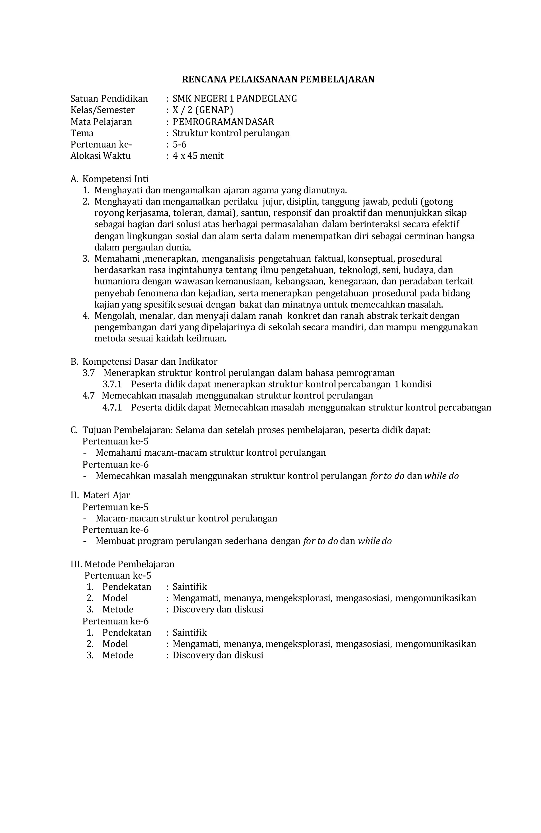 RENCANA PELAKSANAAN PEMBELAJARAN
Satuan Pendidikan : SMK NEGERI1 PANDEGLANG
Kelas/Semester : X / 2 (GENAP)
Mata Pelajaran : PEMROGRAMANDASAR
Tema : Struktur kontrol perulangan
Pertemuan ke- : 5-6
Alokasi Waktu : 4 x 45 menit
A. Kompetensi Inti
1. Menghayati dan mengamalkan ajaran agama yang dianutnya.
2. Menghayati dan mengamalkan perilaku jujur, disiplin, tanggung jawab, peduli (gotong
royong kerjasama, toleran, damai), santun, responsif dan proaktif dan menunjukkan sikap
sebagai bagian dari solusi atas berbagai permasalahan dalam berinteraksi secara efektif
dengan lingkungan sosial dan alam serta dalam menempatkan diri sebagai cerminan bangsa
dalam pergaulan dunia.
3. Memahami ,menerapkan, menganalisis pengetahuan faktual, konseptual, prosedural
berdasarkan rasa ingintahunya tentang ilmu pengetahuan, teknologi, seni, budaya, dan
humaniora dengan wawasan kemanusiaan, kebangsaan, kenegaraan, dan peradaban terkait
penyebab fenomena dan kejadian, serta menerapkan pengetahuan prosedural pada bidang
kajian yang spesifik sesuai dengan bakat dan minatnya untuk memecahkan masalah.
4. Mengolah, menalar, dan menyaji dalam ranah konkret dan ranah abstrak terkait dengan
pengembangan dari yang dipelajarinya di sekolah secara mandiri, dan mampu menggunakan
metoda sesuai kaidah keilmuan.
B. Kompetensi Dasar dan Indikator
3.7 Menerapkan struktur kontrol perulangan dalam bahasa pemrograman
3.7.1 Peserta didik dapat menerapkan struktur kontrolpercabangan 1 kondisi
4.7 Memecahkan masalah menggunakan struktur kontrol perulangan
4.7.1 Peserta didik dapat Memecahkan masalah menggunakan struktur kontrol percabangan
C. Tujuan Pembelajaran: Selama dan setelah proses pembelajaran, peserta didik dapat:
Pertemuan ke-5
- Memahami macam-macam struktur kontrol perulangan
Pertemuan ke-6
- Memecahkan masalah menggunakan struktur kontrol perulangan forto do dan while do
II. Materi Ajar
Pertemuan ke-5
- Macam-macam struktur kontrol perulangan
Pertemuan ke-6
- Membuat program perulangan sederhana dengan for to do dan whiledo
III. Metode Pembelajaran
Pertemuan ke-5
1. Pendekatan : Saintifik
2. Model : Mengamati, menanya, mengeksplorasi, mengasosiasi, mengomunikasikan
3. Metode : Discovery dan diskusi
Pertemuan ke-6
1. Pendekatan : Saintifik
2. Model : Mengamati, menanya, mengeksplorasi, mengasosiasi, mengomunikasikan
3. Metode : Discovery dan diskusi
 