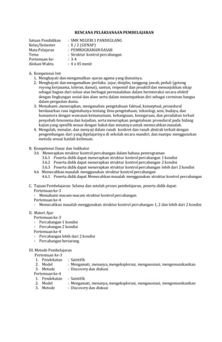 RENCANA PELAKSANAAN PEMBELAJARAN
Satuan Pendidikan : SMK NEGERI1 PANDEGLANG
Kelas/Semester : X / 2 (GENAP)
Mata Pelajaran : PEMROGRAMANDASAR
Tema : Struktur kontrol percabangan
Pertemuan ke- : 3-4
Alokasi Waktu : 4 x 45 menit
A. Kompetensi Inti
1. Menghayati dan mengamalkan ajaran agama yang dianutnya.
2. Menghayati dan mengamalkan perilaku jujur, disiplin, tanggung jawab, peduli (gotong
royong kerjasama, toleran, damai), santun, responsif dan proaktif dan menunjukkan sikap
sebagai bagian dari solusi atas berbagai permasalahan dalam berinteraksi secara efektif
dengan lingkungan sosial dan alam serta dalam menempatkan diri sebagai cerminan bangsa
dalam pergaulan dunia.
3. Memahami ,menerapkan, menganalisis pengetahuan faktual, konseptual, prosedural
berdasarkan rasa ingintahunya tentang ilmu pengetahuan, teknologi, seni, budaya, dan
humaniora dengan wawasan kemanusiaan, kebangsaan, kenegaraan, dan peradaban terkait
penyebab fenomena dan kejadian, serta menerapkan pengetahuan prosedural pada bidang
kajian yang spesifik sesuai dengan bakat dan minatnya untuk memecahkan masalah.
4. Mengolah, menalar, dan menyaji dalam ranah konkret dan ranah abstrak terkait dengan
pengembangan dari yang dipelajarinya di sekolah secara mandiri, dan mampu menggunakan
metoda sesuai kaidah keilmuan.
B. Kompetensi Dasar dan Indikator
3.6 Menerapkan struktur kontrol percabangan dalam bahasa pemrograman
3.6.1 Peserta didik dapat menerapkan struktur kontrolpercabangan 1 kondisi
3.6.2 Peserta didik dapat menerapkan struktur kontrolpercabangan 2 kondisi
3.6.3 Peserta didik dapat menerapkan struktur kontrolpercabangan lebih dari 2 kondisi
4.6 Memecahkan masalah menggunakan struktur kontrol percabangan
4.6.1 Peserta didik dapat Memecahkan masalah menggunakan struktur kontrol percabangan
C. Tujuan Pembelajaran: Selama dan setelah proses pembelajaran, peserta didik dapat:
Pertemuan ke-3
- Memahami macam-macam struktur kontrol percabangan
Pertemuan ke-4
- Memecahkan masalah menggunakan struktur kontrol percabangan 1, 2 dan lebih dari 2 kondisi
II. Materi Ajar
Pertemuan ke-3
- Percabangan 1 kondisi
- Percabangan 2 kondisi
Pertemuan ke-4
- Percabangan lebih dari 2 kondisi
- Percabangan bersarang
III. Metode Pembelajaran
Pertemuan ke-3
1. Pendekatan : Saintifik
2. Model : Mengamati, menanya, mengeksplorasi, mengasosiasi, mengomunikasikan
3. Metode : Discovery dan diskusi
Pertemuan ke-4
1. Pendekatan : Saintifik
2. Model : Mengamati, menanya, mengeksplorasi, mengasosiasi, mengomunikasikan
3. Metode : Discovery dan diskusi
 