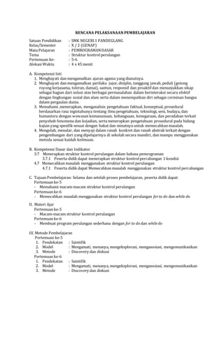 RENCANA PELAKSANAAN PEMBELAJARAN
Satuan Pendidikan : SMK NEGERI1 PANDEGLANG
Kelas/Semester : X / 2 (GENAP)
Mata Pelajaran : PEMROGRAMANDASAR
Tema : Struktur kontrol perulangan
Pertemuan ke- : 5-6
Alokasi Waktu : 4 x 45 menit
A. Kompetensi Inti
1. Menghayati dan mengamalkan ajaran agama yang dianutnya.
2. Menghayati dan mengamalkan perilaku jujur, disiplin, tanggung jawab, peduli (gotong
royong kerjasama, toleran, damai), santun, responsif dan proaktif dan menunjukkan sikap
sebagai bagian dari solusi atas berbagai permasalahan dalam berinteraksi secara efektif
dengan lingkungan sosial dan alam serta dalam menempatkan diri sebagai cerminan bangsa
dalam pergaulan dunia.
3. Memahami ,menerapkan, menganalisis pengetahuan faktual, konseptual, prosedural
berdasarkan rasa ingintahunya tentang ilmu pengetahuan, teknologi, seni, budaya, dan
humaniora dengan wawasan kemanusiaan, kebangsaan, kenegaraan, dan peradaban terkait
penyebab fenomena dan kejadian, serta menerapkan pengetahuan prosedural pada bidang
kajian yang spesifik sesuai dengan bakat dan minatnya untuk memecahkan masalah.
4. Mengolah, menalar, dan menyaji dalam ranah konkret dan ranah abstrak terkait dengan
pengembangan dari yang dipelajarinya di sekolah secara mandiri, dan mampu menggunakan
metoda sesuai kaidah keilmuan.
B. Kompetensi Dasar dan Indikator
3.7 Menerapkan struktur kontrol perulangan dalam bahasa pemrograman
3.7.1 Peserta didik dapat menerapkan struktur kontrolpercabangan 1 kondisi
4.7 Memecahkan masalah menggunakan struktur kontrol perulangan
4.7.1 Peserta didik dapat Memecahkan masalah menggunakan struktur kontrol percabangan
C. Tujuan Pembelajaran: Selama dan setelah proses pembelajaran, peserta didik dapat:
Pertemuan ke-5
- Memahami macam-macam struktur kontrol perulangan
Pertemuan ke-6
- Memecahkan masalah menggunakan struktur kontrol perulangan forto do dan while do
II. Materi Ajar
Pertemuan ke-5
- Macam-macam struktur kontrol perulangan
Pertemuan ke-6
- Membuat program perulangan sederhana dengan for to do dan whiledo
III. Metode Pembelajaran
Pertemuan ke-5
1. Pendekatan : Saintifik
2. Model : Mengamati, menanya, mengeksplorasi, mengasosiasi, mengomunikasikan
3. Metode : Discovery dan diskusi
Pertemuan ke-6
1. Pendekatan : Saintifik
2. Model : Mengamati, menanya, mengeksplorasi, mengasosiasi, mengomunikasikan
3. Metode : Discovery dan diskusi
 