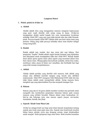 Lampiran Materi
1. Pokok- pokok isi Al Qur`an
a. Akidah
Akidah adalah ilmu yang mengajarkan manusia mengenai kepercayaan
yang pasti wajib dimiliki oleh setiap orang di dunia. Al-Qur’an
mengajarkan akidah tauhid kepada kita yaitu menanamkan keyakinan
terhadap Allah SWT yang satu yang tidak pernah tidur dan tidak beranak-
pinak. Percaya kepada Allah SWT adalah salah satu butir rukun iman yang
pertama. Orang yang tidak percaya terhadap rukun iman disebut sebagai
orang-orang kafir.
b. Ibadah
Ibadah adalah taat, tunduk, ikut atau nurut dari segi bahasa. Dari
pengertian “fuqaha” ibadah adalah segala bentuk ketaatan yang dijalankan
atau dikerjakan untuk mendapatkan ridho dari Allah SWT. Bentuk ibadah
dasar dalam ajaran agama islam yakni seperti yang tercantum dalam lima
butir rukum islam. Mengucapkan dua kalimah syahadat, sholat lima waktu,
membayar zakat, puasa di bulan suci ramadhan, dan beribadah haji bagi
yang telah mampu menjalankannya.
c. Akhlak
Akhlak adalah perilaku yang dimiliki oleh manusia, baik akhlak yang
terpuji atau akhlakul karimah maupun yang tercela atau akhlakul
madzmumah. Allah SWT mengutus Nabi Muhammad SAW tidak lain dan
tidak bukan adalah untuk memperbaiki akhlak. Setiap manusia harus
mengikuti apa yang diperintahkan-Nya dan menjauhi larangan-Nya.
d. Hukum
Hukum yang ada di Al-quran adalah memberi suruhan atau perintah untuk
mengadili dan memberikan penjatuhan hukuman hukum pada sesama
manusia yang terbukti bersalah. Hukum dalam islam berdasarkan Al-
Qur’an ada beberapa jenis atau macam seperti jinayat, mu’amalat,
munakahat, faraidh, dan jihad.
e. Sejarah / Kisah Umat Masa Lalu
Al-Qur’an sebagai kitab suci bagi umat Islam banyak menjelaskan tentang
sejarah atau kisah umat pada masa lalu. Sejarah atau kisah-kisah tersebut
bukan hanya sekedar cerita atau dongeng semata, tetapi dimaksudkan
untuk menjadi ‘ibrah (pelajaran) bagi umat Islam. Ibrah tersebut kemudian
 