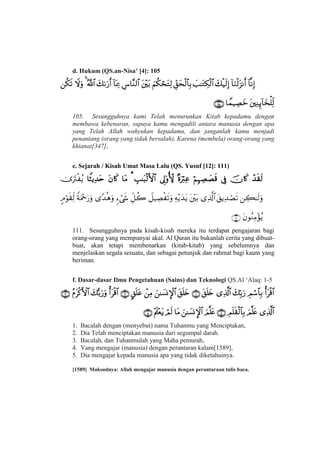 d. Hukum (QS.an-Nisa’ [4]: 105


105. Sesungguhnya kami Telah menurunkan Kitab kepadamu dengan
membawa kebenaran, supaya kamu mengadili antara manusia dengan apa
yang Telah Allah wahyukan kepadamu, dan janganlah kamu menjadi
penantang (orang yang tidak bersalah), Karena (membela) orang-orang yang
khianat[347],
e. Sejarah / Kisah Umat Masa Lalu (QS. Yusuf [12]: 111)



111. Sesungguhnya pada kisah-kisah mereka itu terdapat pengajaran bagi
orang-orang yang mempunyai akal. Al Quran itu bukanlah cerita yang dibuat-
buat, akan tetapi membenarkan (kitab-kitab) yang sebelumnya dan
menjelaskan segala sesuatu, dan sebagai petunjuk dan rahmat bagi kaum yang
beriman.
f. Dasar-dasar Ilmu Pengetahuan (Sains) dan Teknologi QS.Al ‘Alaq: 1-5


1. Bacalah dengan (menyebut) nama Tuhanmu yang Menciptakan,
2. Dia Telah menciptakan manusia dari segumpal darah.
3. Bacalah, dan Tuhanmulah yang Maha pemurah,
4. Yang mengajar (manusia) dengan perantaran kalam[1589],
5. Dia mengajar kepada manusia apa yang tidak diketahuinya.
[1589] Maksudnya: Allah mengajar manusia dengan perantaraan tulis baca.
 