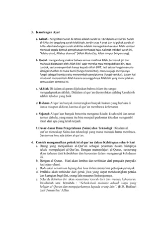 3. Kandungan Ayat
a. Akidah - Pengertian Surah Al-Ikhlas adalah surah ke-112 dalam al-Qur'an. Surah
al-ikhlas ini tergolong surah Makkiyah, terdiri atas 4 ayat dan isi pokok surah al-
ikhlas dan kandungan surah al-ikhlas adalah menegaskan keesaan Allah sembari
menolak segala bentuk penyekutuan terhadap-Nya. Kalimat inti dari surah ini,
"Allahu ahad, Allahus shamad" (Allah Maha Esa, Allah tempat bergantung).
b. Ibadah mengandung makna bahwa semua makhluk Allah, termasuk jin dan
manusia diciptakan oleh Allah SWT agar mereka mau mengabdikan diri, taat,
tunduk, serta menyembah hanya kepada Allah SWT. Jadi selain fungsi manusia
sebagai khalifah di muka bumi (fungsi horizontal), manusia juga mempunya
fungsi sebagai hamba yaitu menyembah penciptanya (fungsi vertikal), dalam hal
ini adalah menyembah Allah karena sesungguhnya Allah lah yang menciptakan
semua alam semesta ini.
c. Akhlak Di dalam al quran dijelaskan bahwa islam itu sangat
mengedepankan akhlak. Didalam al qur`an dicontohkan akhlaq Rasululoh
adalah teladan yang baik
d. Hukum Al qur`an banyak menerangkan banyak hukum yang berlaku di
dunia maupun akhirat, karena al qur`an membawa kebenaran
e. Sejarah Al qur`aan banyak bercerita mengenai kisah- kisah nabi dan umat
zaman dahulu, yang mana itu bisa menjadi pedoman kita dan mengambil
ibrah dari apa yang telah terjadi.
f. Dasar-dasar Ilmu Pengetahuan (Sains) dan Teknologi Didalam al
qur`an mencakup Sains dan teknologi yang mana manusia harus membaca.
Dan semua ilmu ada dalam al qur`an.
4. Contoh mengamalkan pokok isi al qur`an dalam Kehidupan sehari- hari
a. Orang yang menjadikan al-Qur’an sebagai pedoman dalam hidupnya
selalu mempelajari al-Qur’an. Dengan mempelajari al-Quran, seseorang
akan terlepas dari kebodohan dan kesesatan dalam mengarungi kehidupan
ini.
b. Dengan al-Quran. Hati akan lembut dan terhindar dari penyakit-penyakit
hati atau ruhani.
c. Dada akan senantiasa lapang dan luas dalam menerima petunjuk-petunjuk
d. Perilaku akan terhindar dari gerak jiwa yang dapat mendatangkan petaka
dan kerugian bagi diri, orang lain maupun linkungannya.
e. Seluruh aktivitas diri akan senantiasa terarah dari dan menuju kebenaran.
Rasulullah saw. bersabda : “Sebaik-baik manusia adalah siapa yang
belajar al-Quran dan mengajarkannya kepada orang lain”. (H.R. Bukhari
dari Usman ibn `Affan
 