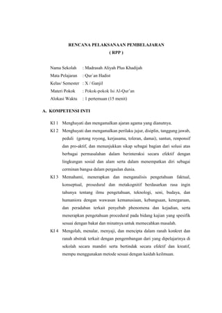 RENCANA PELAKSANAAN PEMBELAJARAN
( RPP )
Nama Sekolah : Madrasah Aliyah Plus Khadijah
Mata Pelajaran : Qur`an Hadist
Kelas/ Semester : X / Ganjil
Materi Pokok : Pokok-pokok Isi Al-Qur’an
Alokasi Waktu : 1 pertemuan (15 menit)
A. KOMPETENSI INTI
KI 1 Menghayati dan mengamalkan ajaran agama yang dianutnya.
KI 2 Menghayati dan mengamalkan perilaku jujur, disiplin, tanggung jawab,
peduli (gotong royong, kerjasama, toleran, damai), santun, renponsif
dan pro-aktif, dan menunjukkan sikap sebagai bagian dari solusi atas
berbagai permasalahan dalam berinteraksi secara efektif dengan
lingkungan sosial dan alam serta dalam menempatkan diri sebagai
cerminan bangsa dalam pergaulan dunia.
KI 3 Memahami, menerapkan dan menganalisis pengetahuan faktual,
konseptual, prosedural dan metakognitif berdasarkan rasa ingin
tahunya tentang ilmu pengetahuan, teknologi, seni, budaya, dan
humaniora dengan wawasan kemanusiaan, kebangsaan, kenegaraan,
dan peradaban terkait penyebab phenomena dan kejadian, serta
menerapkan pengetahuan procedural pada bidang kajian yang spesifik
sesuai dengan bakat dan minatnya untuk memecahkan masalah.
KI 4 Mengolah, menalar, menyaji, dan mencipta dalam ranah konkret dan
ranah abstrak terkait dengan pengembangan dari yang dipelajarinya di
sekolah secara mandiri serta bertindak secara efektif dan kreatif,
mempu menggunakan metode sesuai dengan kaidah keilmuan.
 