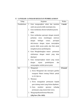F. LANGKAH- LANGKAH KEGIATAN PEMBELAJARAN
Tahap Kegiatan Waktu
Pendahuluan 1. Guru mengucapkan salam dan meminta
salah satu peserta didik memimpin doa.
2. Guru melakukan absensi kehadiran peserta
didik.
3. Guru melakukan apersepsi dengan menarik
perhatian siswa membangun motivasi
dengan berbagai variasi, persiapan
aktivitasnya dengan tujuan menyiapkan
peserta didik secara psikis dan fisik untuk
mengikuti proses pembelajaran.
4. Guru Menghubungkan materi pertemuan
sebelumnya dengan materi yang akan
dipelajari.
5. Guru mempersiapkan materi yang sesuai
dengan tujuan pembelajaran dan
menayangkan melalui power point.
2 menit
Inti 1. Mengamati
a. Siswa Mengamati dan merespon gambar
mengenai Materi tentang Pokok- pokok
isi Al- Qur`an
2. Menanya
a. Siswa mengajukan pertanyaan kepada
guru tentang materi yang belum dipahami.
b. Guru memberi apresiasi terhadap
pertanyaan yang muncul dari siswa.
3. Mengumpulkaninformasi/Mencoba
((Jig Saw (Tim Ahli))
10 menit
 