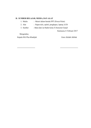 H. SUMBER BELAJAR, MEDIA, DAN ALAT
1. Media : Meteri dalam bentuk PPT (Power Point)
2. Alat : Papan tulis, spidol, penghapus, laptop, LCD
3. Sumber : Buku Qur`an Hadist kelas X Semester Ganjil
Kartasura,11 Februari 2017
Mengetahui,
Kepala MA Plus Khadijah Guru Akidah Akhlak
 