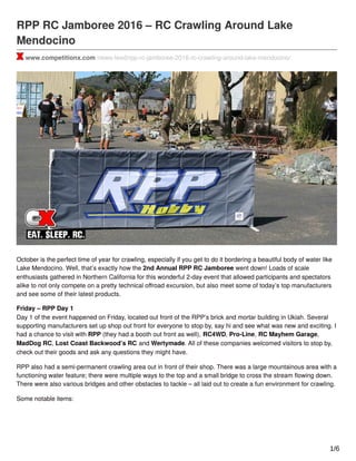 RPP RC Jamboree 2016 – RC Crawling Around Lake
Mendocino
www.competitionx.com/news-feed/rpp-rc-jamboree-2016-rc-crawling-around-lake-mendocino/
October is the perfect time of year for crawling, especially if you get to do it bordering a beautiful body of water like
Lake Mendocino. Well, that’s exactly how the 2nd Annual RPP RC Jamboree went down! Loads of scale
enthusiasts gathered in Northern California for this wonderful 2-day event that allowed participants and spectators
alike to not only compete on a pretty technical oﬀroad excursion, but also meet some of today’s top manufacturers
and see some of their latest products.
Friday – RPP Day 1
Day 1 of the event happened on Friday, located out front of the RPP’s brick and mortar building in Ukiah. Several
supporting manufacturers set up shop out front for everyone to stop by, say hi and see what was new and exciting. I
had a chance to visit with RPP (they had a booth out front as well), RC4WD, Pro-Line, RC Mayhem Garage,
MadDog RC, Lost Coast Backwood’s RC and Wertymade. All of these companies welcomed visitors to stop by,
check out their goods and ask any questions they might have.
RPP also had a semi-permanent crawling area out in front of their shop. There was a large mountainous area with a
functioning water feature; there were multiple ways to the top and a small bridge to cross the stream ﬂowing down.
There were also various bridges and other obstacles to tackle – all laid out to create a fun environment for crawling.
Some notable items:
1/6
 