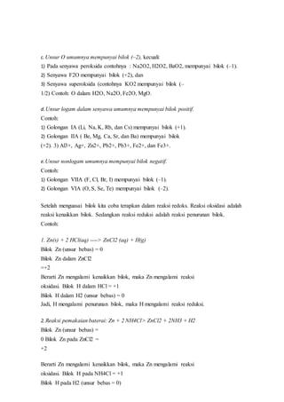 c. Unsur O umumnya mempunyai bilok (–2), kecuali:
1) Pada senyawa peroksida contohnya : Na2O2, H2O2, BaO2, mempunyai bilok (–1).
2) Senyawa F2O mempunyai bilok (+2), dan
3) Senyawa superoksida (contohnya KO2 mempunyai bilok (–
1/2) Contoh: O dalam H2O, Na2O, Fe2O, MgO.
d.Unsur logam dalam senyawa umumnya mempunyai bilok positif.
Contoh:
1) Golongan IA (Li, Na, K, Rb, dan Cs) mempunyai bilok (+1).
2) Golongan IIA ( Be, Mg, Ca, Sr, dan Ba) mempunyai bilok
(+2). 3) Al3+, Ag+, Zn2+, Pb2+, Pb3+, Fe2+, dan Fe3+.
e.Unsur nonlogam umumnya mempunyai bilok negatif.
Contoh:
1) Golongan VIIA (F, Cl, Br, I) mempunyai bilok (–1).
2) Golongan VIA (O, S, Se, Te) mempunyai bilok (–2).
Setelah menguasai bilok kita coba terapkan dalam reaksi redoks. Reaksi oksidasi adalah
reaksi kenaikkan bilok. Sedangkan reaksi reduksi adalah reaksi penurunan bilok.
Contoh:
1. Zn(s) + 2 HCl(aq) ----> ZnCl2 (aq) + H(g)
Bilok Zn (unsur bebas) = 0
Bilok Zn dalam ZnCl2
=+2
Berarti Zn mengalami kenaikkan bilok, maka Zn mengalami reaksi
oksidasi. Bilok H dalam HCl = +1
Bilok H dalam H2 (unsur bebas) = 0
Jadi, H mengalami penurunan bilok, maka H mengalami reaksi reduksi.
2. Reaksi pemakaian baterai: Zn + 2 NH4Cl> ZnCl2 + 2NH3 + H2
Bilok Zn (unsur bebas) =
0 Bilok Zn pada ZnCl2 =
+2
Berarti Zn mengalami kenaikkan bilok, maka Zn mengalami reaksi
oksidasi. Bilok H pada NH4Cl = +1
Bilok H pada H2 (unsur bebas = 0)
 
