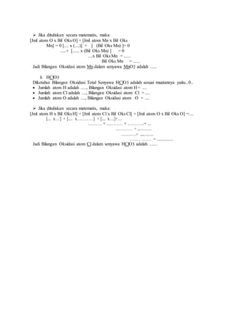  Jika dituliskan secara matematis, maka:
[Jml atom O x Bil Oks O] + [Jml atom Mn x Bil Oks
Mn] = 0 [.... x (....)] + [ (Bil Oks Mn) ]= 0
.....+ [...... x (Bil Oks Mn) ] = 0
....x Bil Oks Mn = ......
Bil Oks Mn = ......
Jadi Bilangan Oksidasi atom Mn dalam senyawa MnO2 adalah ......
3. HClO3
Diketahui Bilangan Oksidasi Total Senyawa HClO3 adalah sesuai muatannya yaitu...0..
 Jumlah atom H adalah ....., Bilangan Oksidasi atom H = ....
 Jumlah atom Cl adalah ...., Bilangan Oksidasi atom Cl = ....
 Jumlah atom O adalah ...., Bilangan Oksidasi atom O = ....
 Jika dituliskan secara matematis, maka:
[Jml atom H x Bil Oks H] + [Jml atom Cl x Bil Oks Cl] + [Jml atom O x Bil Oks O] =....
[.... x….] + [..... x…………] + [.... x….]=....
……… + ..……… + ………..= ....
……………. = ..................
…………….= ..................
……… ……. = ..................
Jadi Bilangan Oksidasi atom Cl dalam senyawa HClO3 adalah .......
 