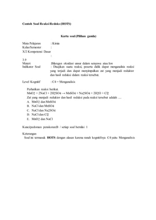 Contoh Soal Reaksi Redoks (HOTS)
Kartu soal (Pilihan ganda)
Mata Pelajaran : Kimia
Kelas/Semester :
X/2 Kompetensi Dasar
:
3.9
Materi :Bilangan oksidasi unsur dalam senyawa atau Ion
Indikator Soal : Disajikan suatu reaksi, peserta didik dapat menganalisis reaksi
yang terjadi dan dapat menyimpulkan zat yang menjadi reduktor
dan hasil reduksi dalam reaksi tersebut.
Level Kognitif : C4 = Menganalisis
Perhatikan reaksi berikut.
MnO2 + 2NaCl + 2H2SO4 → MnSO4 + Na2SO4 + 2H2O + Cl2
Zat yang menjadi reduktor dan hasil reduksi pada reaksi tersebut adalah ....
A. MnO2 dan MnSO4
B. NaCl dan MnSO4
C. NaCl dan Na2SO4
D. NaCl dan Cl2
E. MnO2 dan NaCl
Kunci/pedoman penskoran:B / setiap soal bernilai 1
Keterangan
Soal ini termasuk HOTS dengan alasan karena ranah kognitifnya C4 yaitu Menganalisis
 