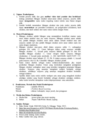 C. Tujuan Pembelajaran
1. Setelah peserta didik dan guru melihat video dari youtube dan berdiskusi
tentang penentuan bilangan oksidasi unsur-unsur dalam senyawa, peserta didik
dapat menganalisis suatu reaksi tergolong reaksi redoks atau bukan dengan
teliti.
2. Setelah berlatih menentukan bilangan oksidasi dan jenis reaksi, peserta didik
dapat menentukan zat pereduksi (reduktor), zat pengoksidasi (oksidator), hasil
oksidasi, dan hasil reduksi dari suatu reaksi redoks dengan benar.
D. Materi Pembelajaran
1. Bilangan oksidasi adalah bilangan yang menunjukkan kontribusi muatan suatu
atom dalam molekul atau ion suatu senyawa. Bilangan oksidasi unsur adalah
nol, jumlah bilangan oksidasi atom unsur dalam sebuah molekul atau unit
senyawa adalah nol dan jumlah bilangan oksidasi atom unsur dalam suatu ion
sama dengan muatannya.
2. Bilangan oksidasi usur-unsru alkali dalam senyawa selalu +1, sedangakan
golongan IIA selalu +2. Unsur hidrogen dalam setiap senyawa memiliki
bilangan oksidasi +1, kecuali pada senyawa hidrida golongan IA dan IIA
memiliki bilangan oksidasi -1. Unsur oksigen dalam senyawa bilangan
oksidasinya -2 kecuali pada peroksida -1, dan superoksida seperti K2O -1/2.
Bilangan oksidasi unsur halogen (F, Cl, Br, I) dalam senyawa adalah -1, kecuali
pada senyawa oksi Cl, Br, I memiliki bilangan oksidasi positif.
3. Suatu reaksi disebut sebagai reaksi reduksi-oksidasi/redoks jika terjadi
perubahan bilangan oksidasi. Unsur yang teroksidasi mengalami peningkatan
bilangan oksidasi sedangkan unsur yang tereduksi mengalami penurunan bilangan
oksidasi. Senyawa yang unsurnya mengalami reduksi bertindak sebagai
oksidator, sebaliknya senyawa yang unsurnya mengalami oksidasi bertindak
sebagai reduktor.
4. Apabila dalam suatu reaksi redoks terdapat satu unsur yang mengalami oksidasi
sekaligus reduksi yang berarti bertindak sebagai oksidator sekaligus reduktor,
maka reaksi tersebut merupakan reaksi disproporsionasi atau autoredoks.
E. Pendekatan, Metode dan Model Pembelajaran
Pendekatan : saintifik-TPACK
Model : Problem Based Learning
Metode : diskusi kelompok, tanya jawab, dan penugasan
F. Media dan Bahan Pembelajaran
a. Media/Alat : power point dan zoom meeting
b. Bahan : Papan Tulis/White Board, Laptop,
G. Sumber Belajar
1. Buku Kimia Untuk SMA/MA Kelas X, Erlangga Tahun 2013.
2. https://ipa-area.blogspot.co.id/2017/09/Materi-Kimia-Kelas-X-tentang-Reaksi-
Reduksi-dan-Oksidasi.html
3. https://id.wikipedia.org/wiki/Redoks
4. Power point tentang reaksi redoks
5. Buku/ sumber lain yang relevan.
 