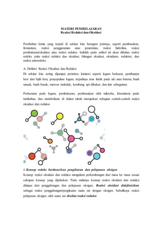 MATERI PEMBELAJARAN
Reaksi Reduksi dan Oksidasi
Perubahan kimia yang terjadi di sekitar kita beragam jenisnya, seperti pembusukan,
fermentasi, reaksi penggaraman atau penetralan, reaksi hidrolisis, reaksi
pembakaran/oksidasi atau reaksi reduksi. baiklah pada artikel ini akan dibahas reaksi
redoks yaitu reaksi reduksi dan oksidasi, bilangan oksidasi, oksidator, reduktor, dan
reaksi autoredoks.
A. Definisi Reaksi Oksidasi dan Reduksi
Di sekitar kita sering dijumpai peristiwa kimiawi seperti logam berkarat, pembuatan
besi dari bijih besi, penyepuhan logam, terjadinya arus listrik pada aki atau baterai, buah
masak, buah busuk, mercon meledak, kembang api dibakar, dan lain sebagainya.
Perkaratan pada logam, pembakaran, pembusukan oleh mikroba, fotosintesis pada
tumbuhan, dan metabolisme di dalam tubuh merupakan sebagian contoh-contoh reaksi
oksidasi dan reduksi.
1. Konsep redoks berdasarkan pengikatan dan pelepasan oksigen
Konsep reaksi oksidasi dan reduksi mengalami perkembangan dari masa ke masa sesuai
cakupan konsep yang dijelaskan. Pada mulanya konsep reaksi oksidasi dan reduksi
ditinjau dari penggabungan dan pelepasan oksigen. Reaksi oksidasi didefinisikan
sebagai reaksi penggabungan/pengikatan suatu zat dengan oksigen. Sebaliknya reaksi
pelepasan oksigen oleh suatu zat disebut reaksi reduksi.
 