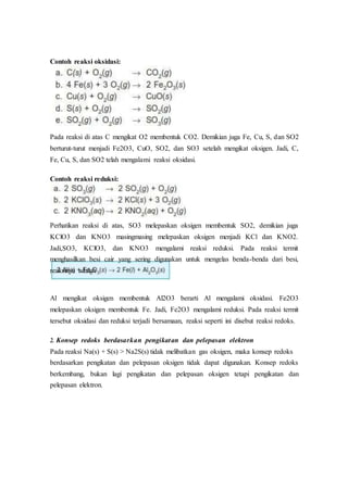Contoh reaksi oksidasi:
Pada reaksi di atas C mengikat O2 membentuk CO2. Demikian juga Fe, Cu, S, dan SO2
berturut-turut menjadi Fe2O3, CuO, SO2, dan SO3 setelah mengikat oksigen. Jadi, C,
Fe, Cu, S, dan SO2 telah mengalami reaksi oksidasi.
Contoh reaksi reduksi:
Perhatikan reaksi di atas, SO3 melepaskan oksigen membentuk SO2, demikian juga
KClO3 dan KNO3 masingmasing melepaskan oksigen menjadi KCl dan KNO2.
Jadi,SO3, KClO3, dan KNO3 mengalami reaksi reduksi. Pada reaksi termit
menghasilkan besi cair yang sering digunakan untuk mengelas benda-benda dari besi,
reaksinya adalah
Al mengikat oksigen membentuk Al2O3 berarti Al mengalami oksidasi. Fe2O3
melepaskan oksigen membentuk Fe. Jadi, Fe2O3 mengalami reduksi. Pada reaksi termit
tersebut oksidasi dan reduksi terjadi bersamaan, reaksi seperti ini disebut reaksi redoks.
2. Konsep redoks berdasarkan pengikatan dan pelepasan elektron
Pada reaksi Na(s) + S(s) > Na2S(s) tidak melibatkan gas oksigen, maka konsep redoks
berdasarkan pengikatan dan pelepasan oksigen tidak dapat digunakan. Konsep redoks
berkembang, bukan lagi pengikatan dan pelepasan oksigen tetapi pengikatan dan
pelepasan elektron.
 