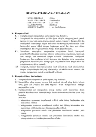 RENCANA PELAKSANAAN PELAJARAN 
NAMA SEKOLAH : SMA 
MATA PELAJARAN : Matematika 
KELAS / SEMESTER : XII / Satu 
MATERI POKOK : Refleksi 
ALOKASI WAKTU : x 4 Jam Pelajaran 
1 
A. Kompetensi Inti 
K1 : Menghayati dan mengamalkan ajaran agama yang dianutnya. 
K2 : Menghayati dan mengamalkan perilaku jujur, disiplin, tanggung jawab, peduli 
(gotong royong, kerja sama, toleran, damai), santun, responsive dan pro-aktif dan 
menunjukan sikap sebagai bagian dari solusi atas berbagain permasalahan salam 
berinteraksi secara efektif dengan lingkungan social dan alam serta dalam 
menempatkan diri sebagai cerminan bangsa dalam pergaulan dunia. 
K3 : Memahami, menerapkan, menganalisis pengetahuan factual, konseptual, 
procedural berdasarkan rasa ingin tahunya tentang ilmu pengetahuan, teknologi, 
seni, budaya, dan humaniora dengan wawasan kemanusiaan, kebangsaan, 
kenegaraan, dan peradaban terkait fenomena dan kejadian, serta menerapkan 
pengetahuan procedural pada bidang kajian yang spesifik sesuai dengan bakat dan 
minatnya memecahkan masalah. 
K4 Mengolah, menalar, dan menyaji dalam ranah konkret dan ranah abstrak terkait 
dengan pengembangan dari yang dipelajarinya di sekolah secara mandiri, dan 
mampu menggunalan metoda sesuai kaidah keilmuan. 
B. Kompetensi Dasar dan Indikator 
1.1 Menghayati dan mengamalkan ajaran agama yang dianutnya 
1.2 Menunjukkan sikap senang, percaya diri, motivasi internal, sikap kritis, bekerja 
sama, jujur dan percaya diri serta responsif dalam menyelesaikan berbagai 
permasalahan nyata. 
3.1 Mendeskripsikan dan menganalisis konsep matriks untuk transformasi dalam 
geometri koordinat serta menerapkannya dalam memecahkan masalah nyata yang 
berkaitan. 
Indikator: 
1. Menentukan persamaan transformasi refleksi pada bidang berdasarkan sifat 
transformasi refleksi. 
2. Menggunakan persamaan transformasi refleksi pada bidang berdasarkan sifat 
transformasi refleksi untuk mnyelesaikan masalah refleksi. 
3. Menganalisis persamaan matriks dari persamaan transformasi refleksi pada 
bidang. 
4. Menggunakan persamaan matriks dari persamaan transformasi refleksi pada 
bidang untuk menyelesaikan permasalahan refleksi. 
 