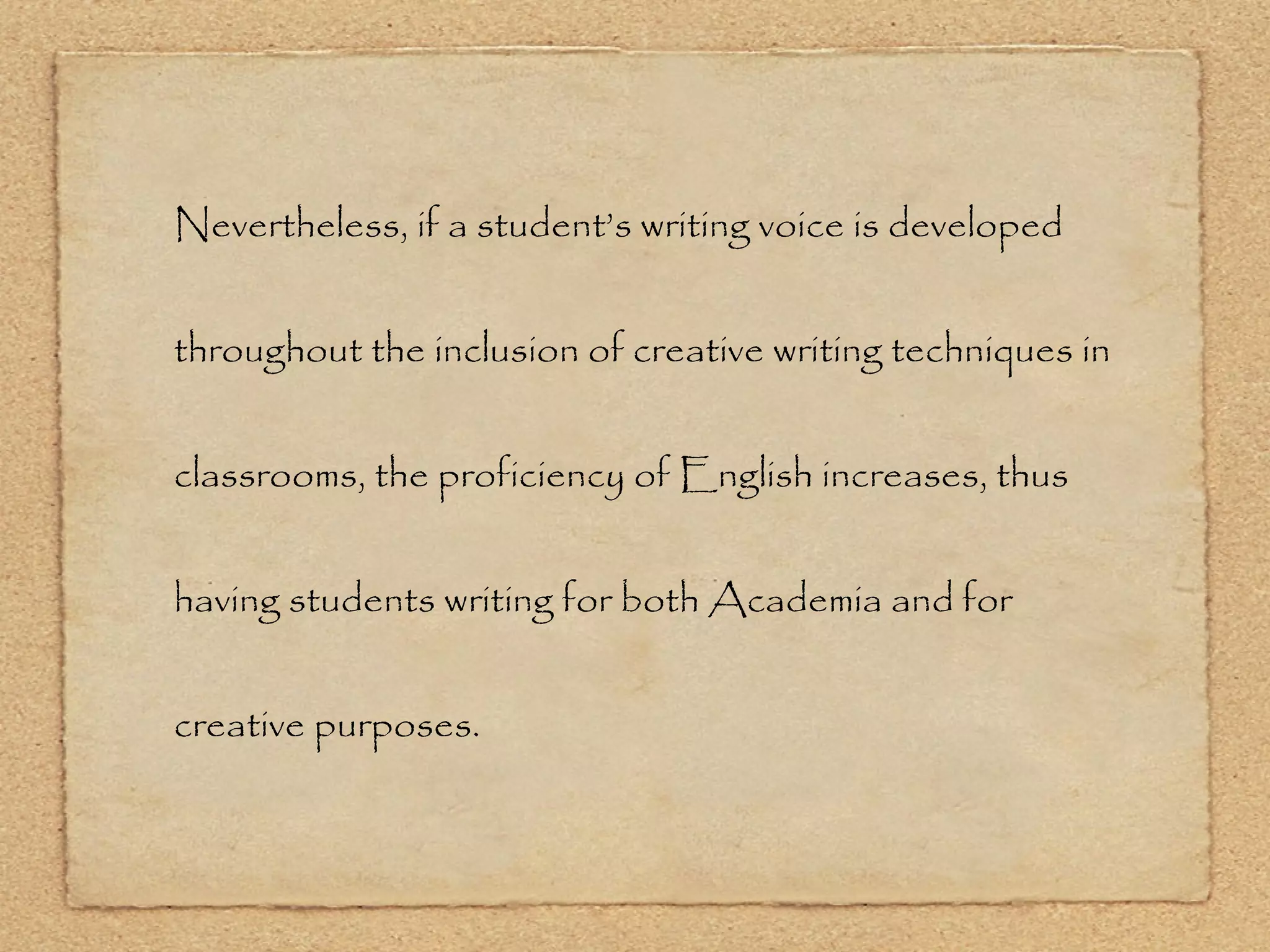 Nevertheless, if a student’s writing voice is developed throughout the inclusion of creative writing techniques in classrooms, the proficiency of English increases, thus having students writing for both Academia and for creative purposes. 