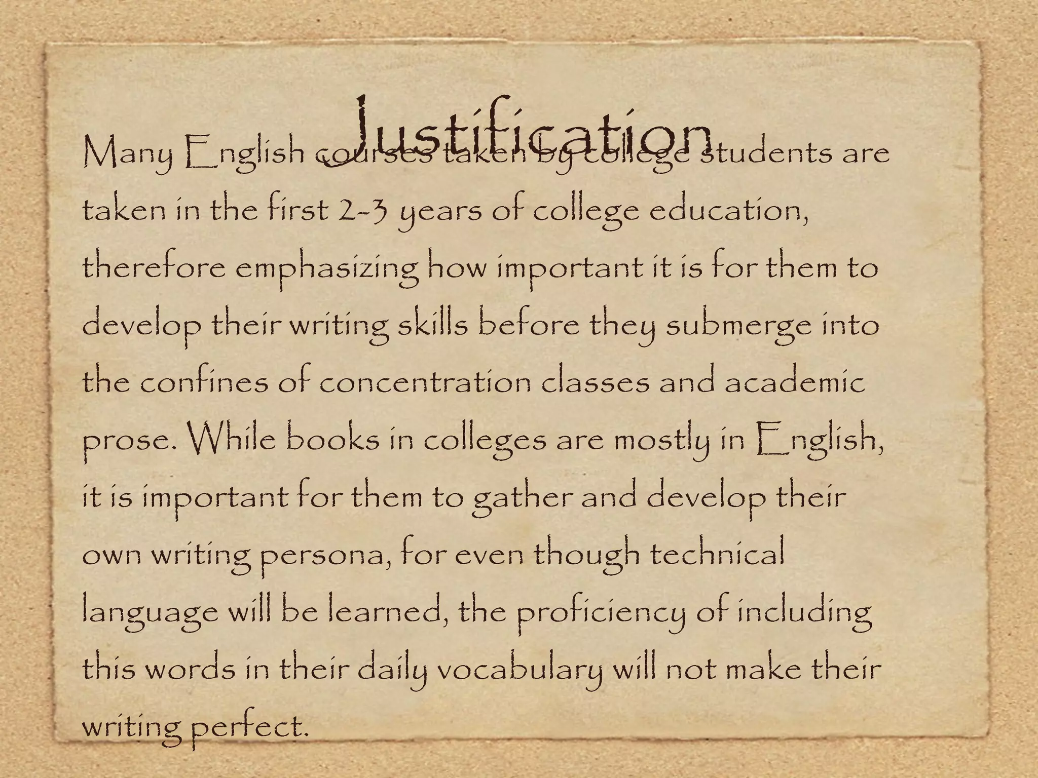 Justification Many English courses taken by college students are taken in the first 2-3 years of college education, therefore emphasizing how important it is for them to develop their writing skills before they submerge into the confines of concentration classes and academic prose. While books in colleges are mostly in English, it is important for them to gather and develop their own writing persona, for even though technical language will be learned, the proficiency of including this words in their daily vocabulary will not make their writing perfect. 