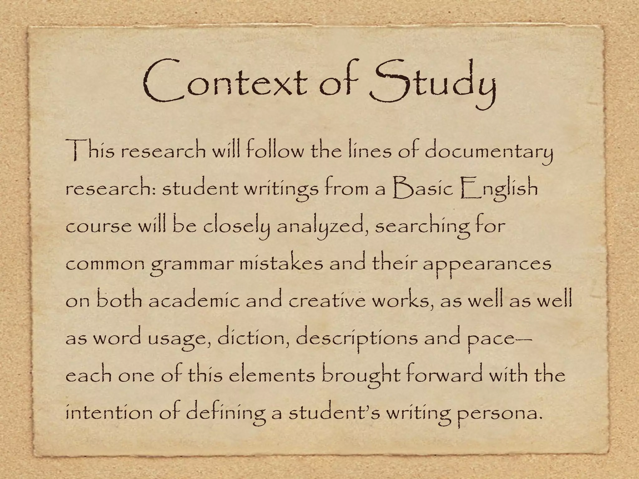 Context of Study This research will follow the lines of documentary research: student writings from a Basic English course will be closely analyzed, searching for common grammar mistakes and their appearances on both academic and creative works, as well as well as word usage, diction, descriptions and pace—each one of this elements brought forward with the intention of defining a student’s writing persona. 