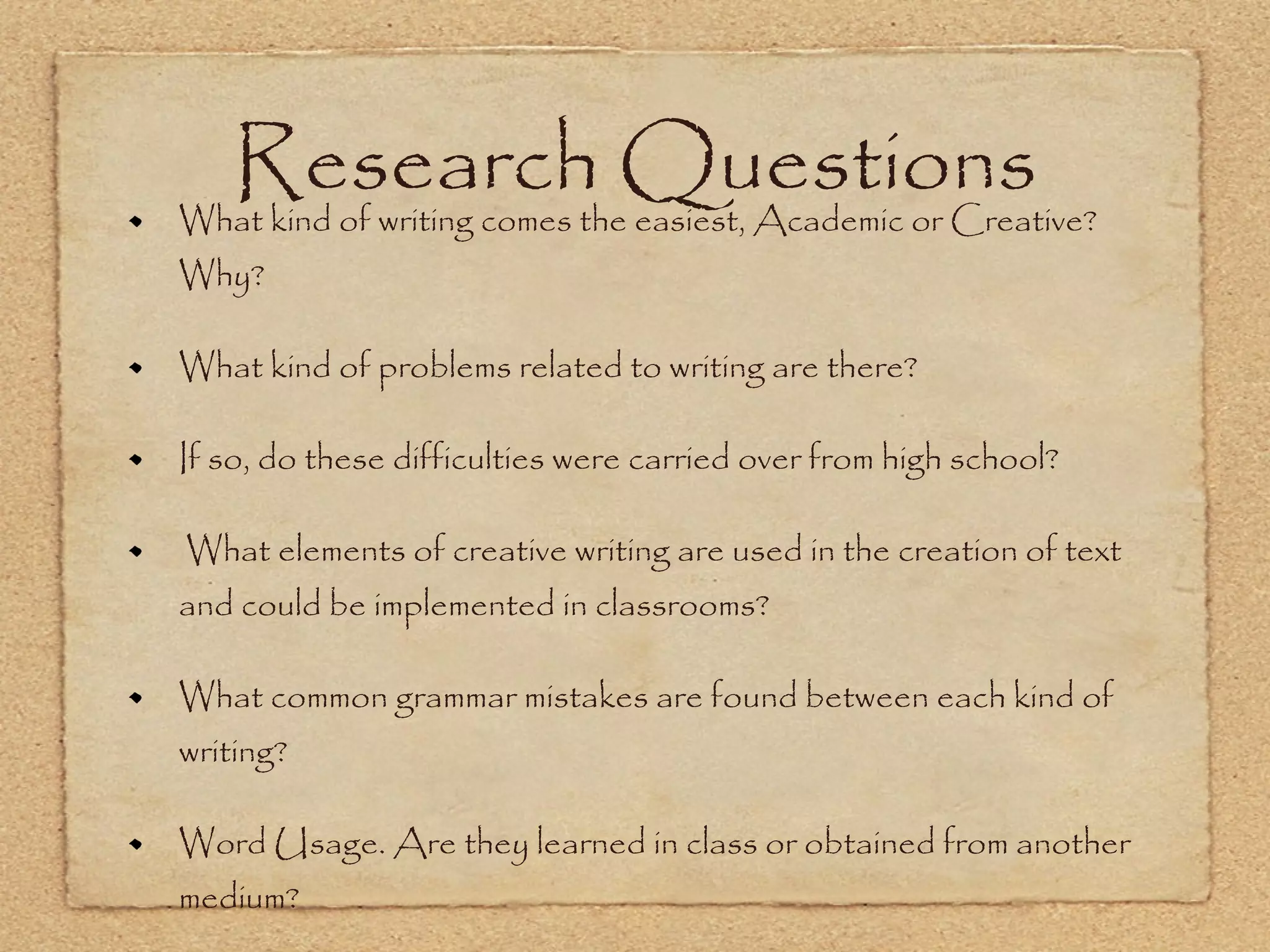 Research Questions What kind of writing comes the easiest, Academic or Creative? Why? What kind of problems related to writing are there? If so, do these difficulties were carried over from high school? What elements of creative writing are used in the creation of text and could be implemented in classrooms? What common grammar mistakes are found between each kind of writing? Word Usage. Are they learned in class or obtained from another medium? 