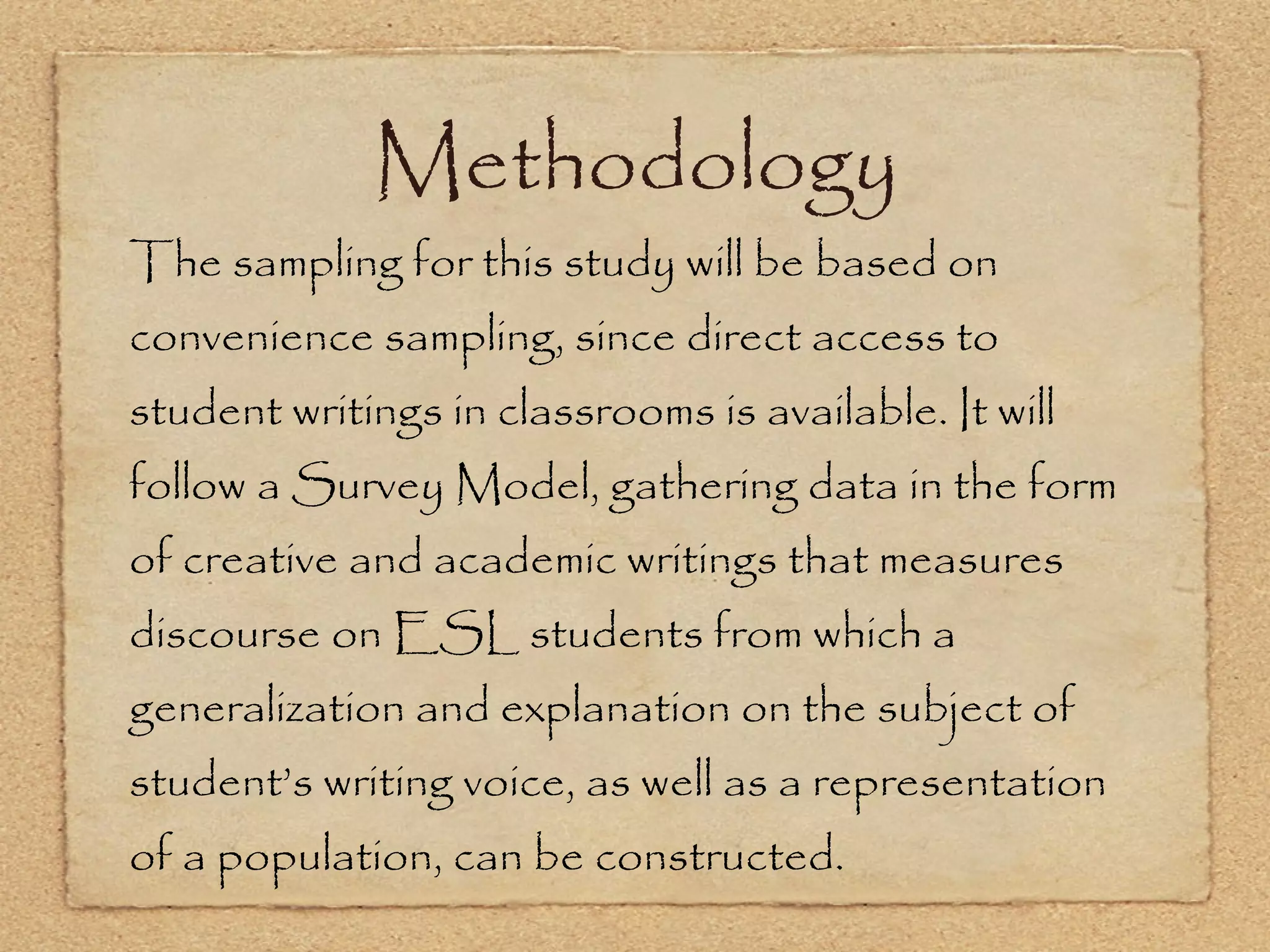 Methodology The sampling for this study will be based on convenience sampling, since direct access to student writings in classrooms is available. It will follow a Survey Model, gathering data in the form of creative and academic writings that measures discourse on ESL students from which a generalization and explanation on the subject of student’s writing voice, as well as a representation of a population, can be constructed.  