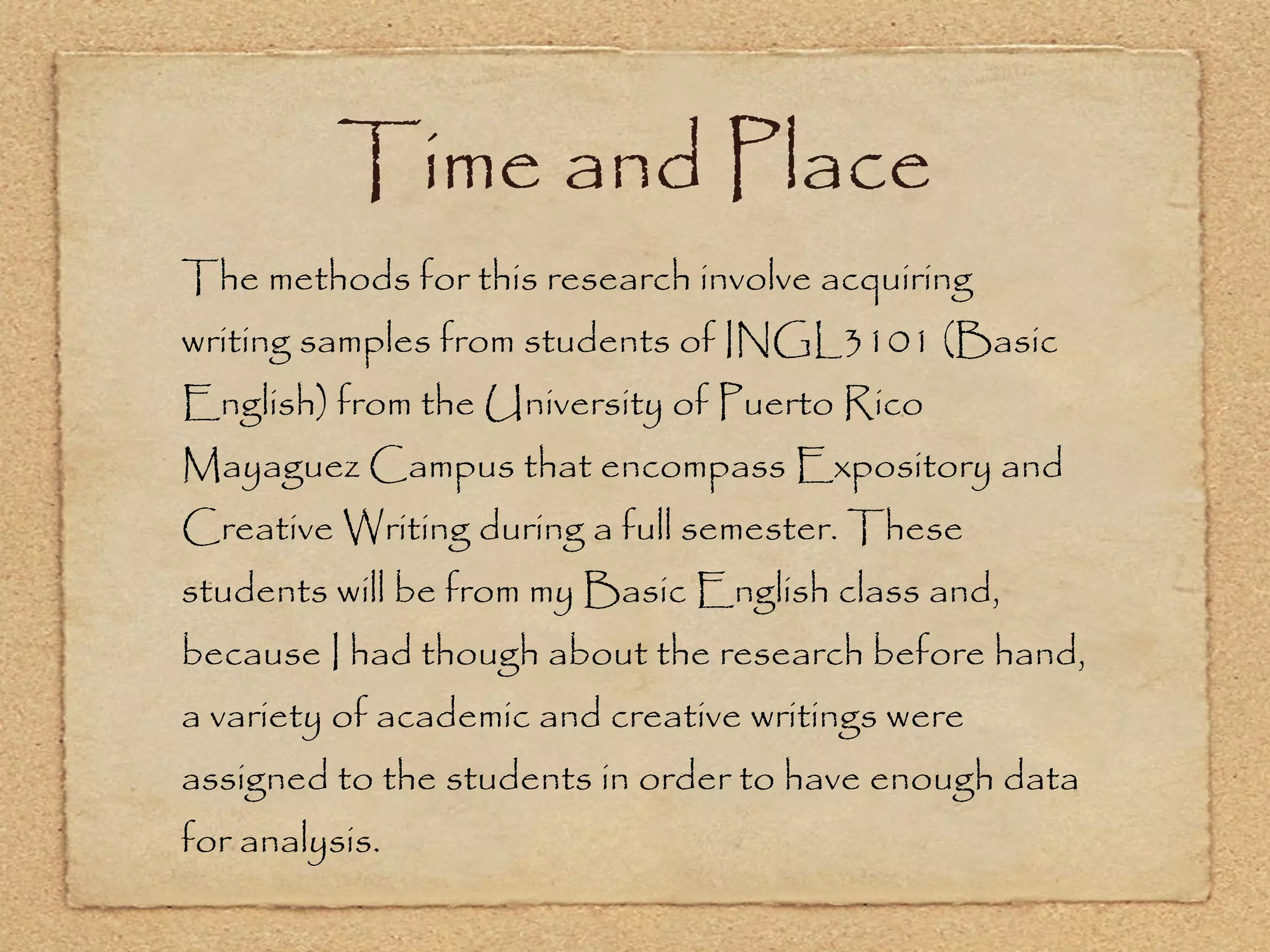 Time and Place The methods for this research involve acquiring writing samples from students of INGL3101 (Basic English) from the University of Puerto Rico Mayaguez Campus that encompass Expository and Creative Writing during a full semester. These students will be from my Basic English class and, because I had though about the research before hand, a variety of academic and creative writings were assigned to the students in order to have enough data for analysis.  