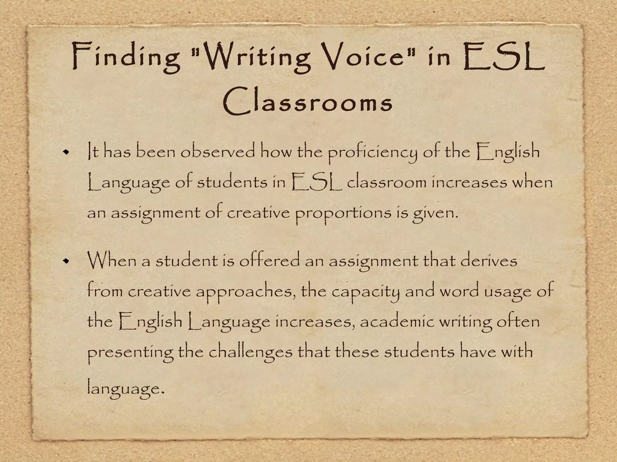 Finding &quot;Writing Voice&quot; in ESL Classrooms It has been observed how the proficiency of the English Language of students in ESL classroom increases when an assignment of creative proportions is given. When a student is offered an assignment that derives from creative approaches, the capacity and word usage of the English Language increases, academic writing often presenting the challenges that these students have with language . 