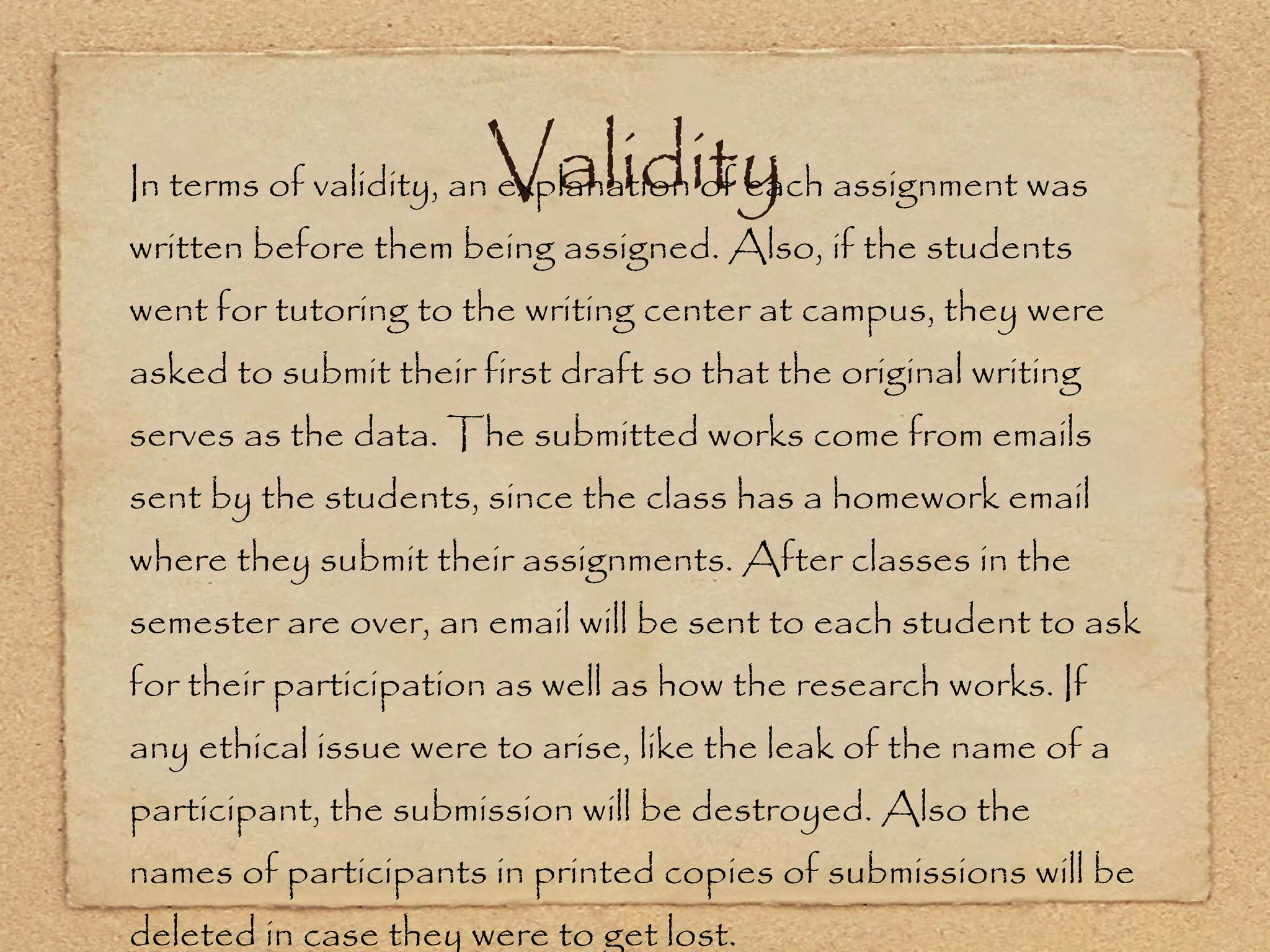 Validity In terms of validity, an explanation of each assignment was written before them being assigned. Also, if the students went for tutoring to the writing center at campus, they were asked to submit their first draft so that the original writing serves as the data. The submitted works come from emails sent by the students, since the class has a homework email where they submit their assignments. After classes in the semester are over, an email will be sent to each student to ask for their participation as well as how the research works. If any ethical issue were to arise, like the leak of the name of a participant, the submission will be destroyed. Also the names of participants in printed copies of submissions will be deleted in case they were to get lost. 