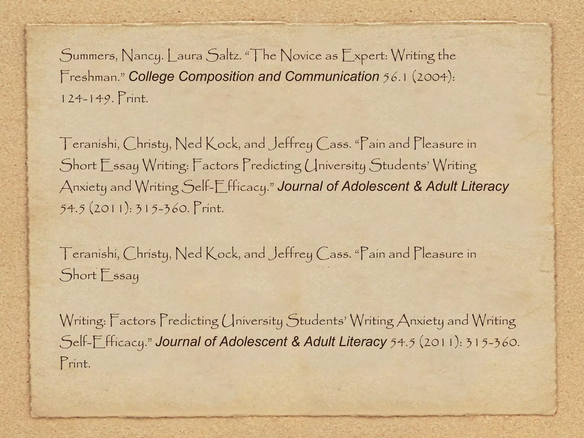 Summers, Nancy. Laura Saltz. “The Novice as Expert: Writing the Freshman.”  College Composition and Communication  56.1 (2004):  124-149. Print. Teranishi, Christy, Ned Kock, and Jeffrey Cass. “Pain and Pleasure in  Short Essay Writing: Factors Predicting University Students’ Writing Anxiety and Writing Self-Efficacy.”  Journal of Adolescent & Adult Literacy  54.5 (2011): 315-360. Print. Teranishi, Christy, Ned Kock, and Jeffrey Cass. “Pain and Pleasure in  Short Essay  Writing: Factors Predicting University Students’ Writing Anxiety and Writing Self-Efficacy.”  Journal of Adolescent & Adult Literacy  54.5 (2011): 315-360. Print. 