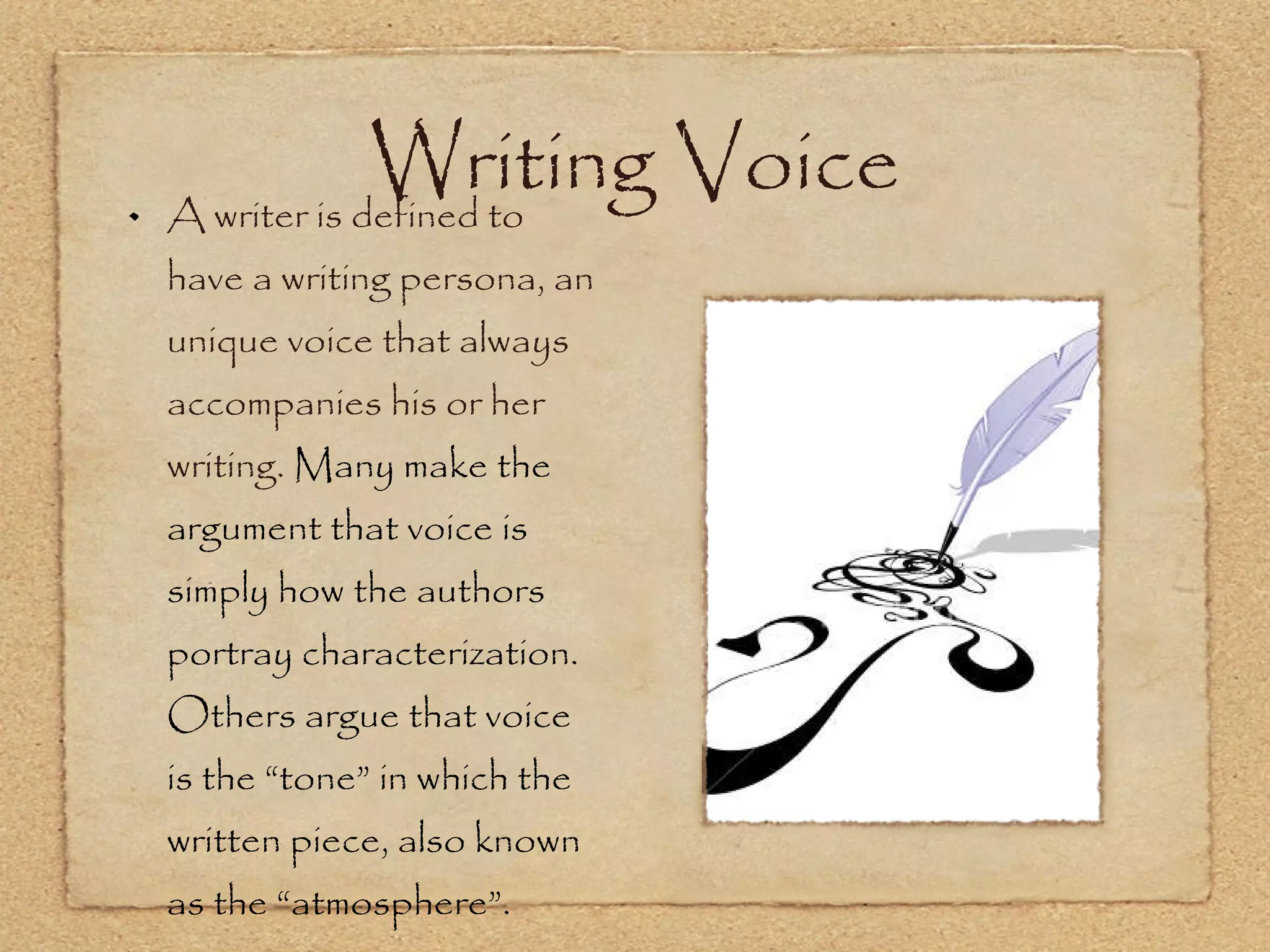 Writing Voice A writer is defined to have a writing persona, an unique voice that always accompanies his or her writing.  Many make the argument that voice is simply how the authors portray characterization. Others argue that voice is the “tone” in which the written piece, also known as the “atmosphere”. 