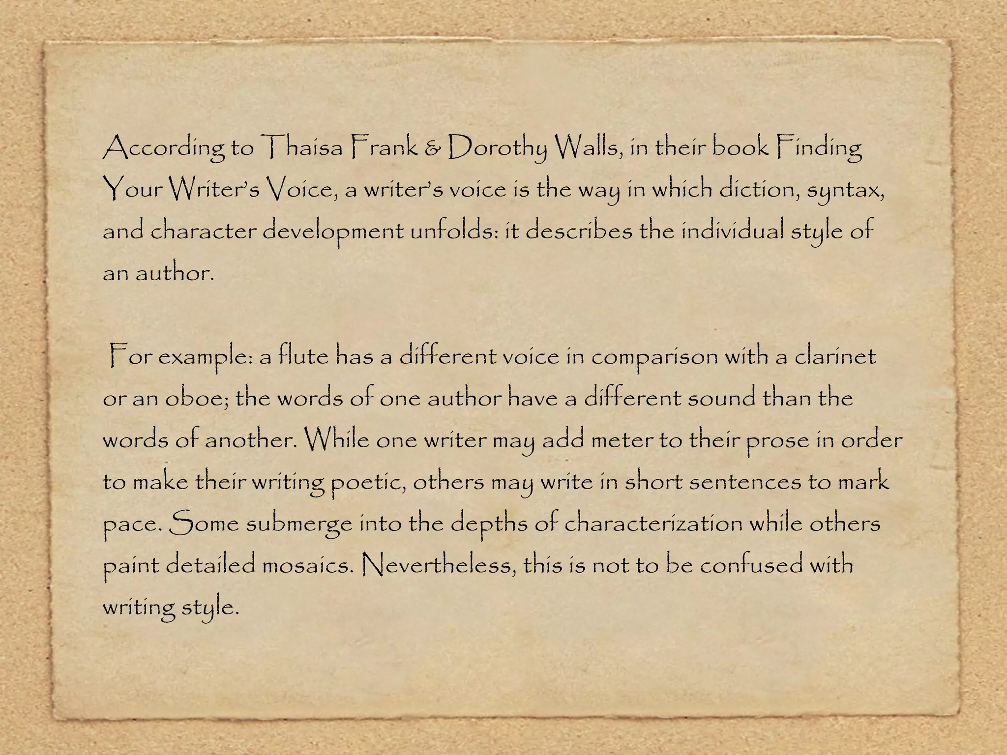 According to Thaisa Frank & Dorothy Walls, in their book Finding Your Writer’s Voice, a writer’s voice is the way in which diction, syntax, and character development unfolds: it describes the individual style of an author. For example: a flute has a different voice in comparison with a clarinet or an oboe; the words of one author have a different sound than the words of another. While one writer may add meter to their prose in order to make their writing poetic, others may write in short sentences to mark pace. Some submerge into the depths of characterization while others paint detailed mosaics. Nevertheless, this is not to be confused with writing style. 