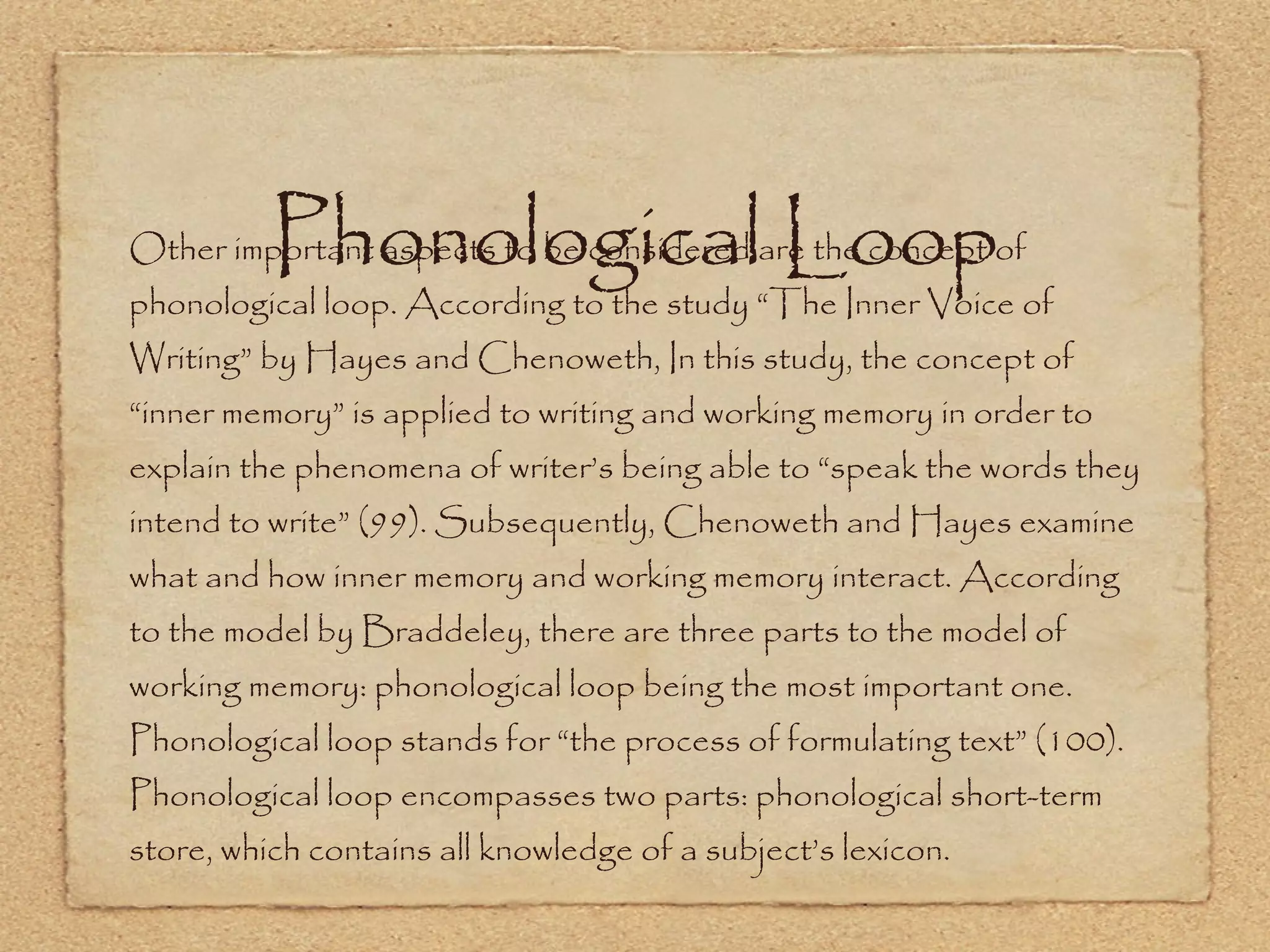 Phonological Loop Other important aspects to be considered are the concept of phonological loop. According to the study “The Inner Voice of Writing” by Hayes and Chenoweth, In this study, the concept of “inner memory” is applied to writing and working memory in order to explain the phenomena of writer’s being able to “speak the words they intend to write” (99). Subsequently, Chenoweth and Hayes examine what and how inner memory and working memory interact. According to the model by Braddeley, there are three parts to the model of working memory: phonological loop being the most important one. Phonological loop stands for “the process of formulating text” (100). Phonological loop encompasses two parts: phonological short-term store, which contains all knowledge of a subject’s lexicon. 