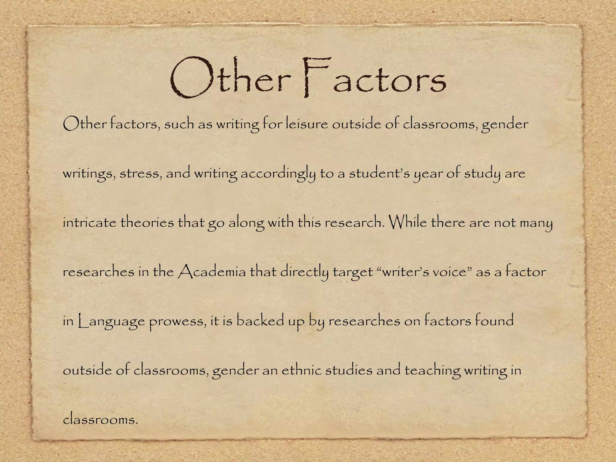 Other Factors Other factors, such as writing for leisure outside of classrooms, gender writings, stress, and writing accordingly to a student’s year of study are intricate theories that go along with this research. While there are not many researches in the Academia that directly target “writer’s voice” as a factor in Language prowess, it is backed up by researches on factors found outside of classrooms, gender an ethnic studies and teaching writing in classrooms.  