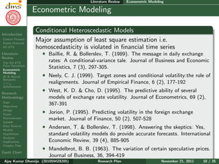 Research Plan
Ajay Kumar
Dhamija
Introduction
Carbon Finance
Kyoto Protocol
EU ETS
Literature
Review
The EU ETS
Price Formation
Econometric
Modeling
AI & Neural
Networks
CO2
determinants
Research
Methodology
Gaps
Objectives
Design
Scope
Determinants
Sample
Data Sources
Models
Hypotheses
Analyses
Implications
Chapter Plan
Gantt Chart
Literature Review Econometric Modeling
Econometric Modeling
Conditional Heteroscedastic Models
Major assumption of least square estimation i.e.
homoscedasticity is violated in ﬁnancial time series
ˆ Baillie, R. & Bollerslev, T. (1989). The message in daily exchange
rates: A conditional-variance tale. Journal of Business and Economic
Statistics, 7 (3), 297-305.
ˆ Neely, C. J. (1999). Target zones and conditional volatility:the role of
realignments. Journal of Empirical Finance, 6 (2), 177-192
ˆ West, K. D. & Cho, D. (1995). The predictive ability of several
models of exchange rate volatility. Journal of Econometrics, 69 (2),
367-391
ˆ Jorion, P. (1995). Predicting volatility in the foreign exchange
market. Journal of Finance, 50 (2), 507-528
ˆ Andersen, T. & Bollerslev, T. (1998). Answering the skeptics: Yes,
standard volatility models do provide accurate forecasts. International
Economic Review, 39 (4), 885-905
ˆ Mandelbrot, B. B. (1963). The variation of certain speculative prices.
Journal of Business, 36, 394-419
Ajay Kumar Dhamija (2010SMZ8205) Research Plan November 21, 2011 10 / 35
 