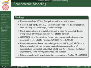 Research Plan
Ajay Kumar
Dhamija
Introduction
Carbon Finance
Kyoto Protocol
EU ETS
Literature
Review
The EU ETS
Price Formation
Econometric
Modeling
AI & Neural
Networks
CO2
determinants
Research
Methodology
Gaps
Objectives
Design
Scope
Determinants
Sample
Data Sources
Models
Hypotheses
Analyses
Implications
Chapter Plan
Gantt Chart
Literature Review Econometric Modeling
Econometric Modeling
Findings
ˆ Fundamentals of CO2 - fuel prices and economic growth
ˆ Future-Spot parity of CO2 - convenience yield => backwardation,
cost of carry => contango, super contango
ˆ Most asset retruns are leptokurtic and a need for one distribution
irrespective of time granularity => Stable paretian
ˆ GARCH(1,1) + Innovations fatter than normal and allowance for
asymmetry => Stable Paretian GARCH Sα,β-GARCH
ˆ Preponderance of Zeros precludes gaussian and Sα,β-GARCH =>
Mixture Models of two or more normals (decompositions of
contribution to market volatility) MixN GARCH: ﬂexible, fat tailed,
asymmetric, time varying skewness and kurtosis
ˆ Mixture model with stable paretian components: Stable Mix-GARCH
Ajay Kumar Dhamija (2010SMZ8205) Research Plan November 21, 2011 14 / 35
 