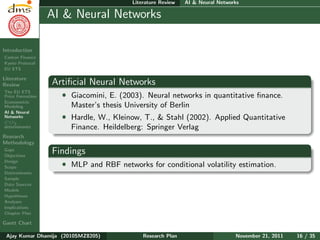 Research Plan
Ajay Kumar
Dhamija
Introduction
Carbon Finance
Kyoto Protocol
EU ETS
Literature
Review
The EU ETS
Price Formation
Econometric
Modeling
AI & Neural
Networks
CO2
determinants
Research
Methodology
Gaps
Objectives
Design
Scope
Determinants
Sample
Data Sources
Models
Hypotheses
Analyses
Implications
Chapter Plan
Gantt Chart
Literature Review AI & Neural Networks
AI & Neural Networks
Artiﬁcial Neural Networks
ˆ Giacomini, E. (2003). Neural networks in quantitative ﬁnance.
Master’s thesis University of Berlin
ˆ Hardle, W., Kleinow, T., & Stahl (2002). Applied Quantitative
Finance. Heildelberg: Springer Verlag
Findings
ˆ MLP and RBF networks for conditional volatility estimation.
Ajay Kumar Dhamija (2010SMZ8205) Research Plan November 21, 2011 16 / 35
 