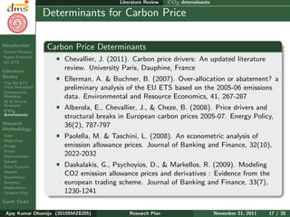 Research Plan
Ajay Kumar
Dhamija
Introduction
Carbon Finance
Kyoto Protocol
EU ETS
Literature
Review
The EU ETS
Price Formation
Econometric
Modeling
AI & Neural
Networks
CO2
determinants
Research
Methodology
Gaps
Objectives
Design
Scope
Determinants
Sample
Data Sources
Models
Hypotheses
Analyses
Implications
Chapter Plan
Gantt Chart
Literature Review CO2 determinants
Determinants for Carbon Price
Carbon Price Determinants
ˆ Chevallier, J. (2011). Carbon price drivers: An updated literature
review. University Paris, Dauphine, France
ˆ Ellerman, A. & Buchner, B. (2007). Over-allocation or abatement? a
preliminary analysis of the EU ETS based on the 2005-06 emissions
data. Environmental and Resource Economics, 41, 267-287
ˆ Alberola, E., Chevallier, J., & Cheze, B. (2008). Price drivers and
structural breaks in European carbon prices 2005-07. Energy Policy,
36(2), 787-797
ˆ Paolella, M. & Taschini, L. (2008). An econometric analysis of
emission allowance prices. Journal of Banking and Finance, 32(10),
2022-2032
ˆ Daskalakis, G., Psychoyios, D., & Markellos, R. (2009). Modeling
CO2 emission allowance prices and derivatives : Evidence from the
european trading scheme. Journal of Banking and Finance, 33(7),
1230-1241
Ajay Kumar Dhamija (2010SMZ8205) Research Plan November 21, 2011 17 / 35
 