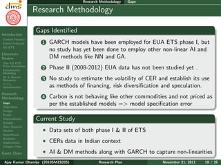 Research Plan
Ajay Kumar
Dhamija
Introduction
Carbon Finance
Kyoto Protocol
EU ETS
Literature
Review
The EU ETS
Price Formation
Econometric
Modeling
AI & Neural
Networks
CO2
determinants
Research
Methodology
Gaps
Objectives
Design
Scope
Determinants
Sample
Data Sources
Models
Hypotheses
Analyses
Implications
Chapter Plan
Gantt Chart
Research Methodology Gaps
Research Methodology
Gaps Identiﬁed
1 GARCH models have been employed for EUA ETS phase I, but
no study has yet been done to employ other non-linear AI and
DM methods like NN and GA.
2 Phase II (2008-2012) EUA data has not been studied yet .
3 No study to estimate the volatility of CER and establish its use
as methods of ﬁnancing, risk diversiﬁcation and speculation.
4 Carbon is not behaving like other commodities and not priced as
per the established models => model speciﬁcation error
Current Study
ˆ Data sets of both phase I & II of ETS
ˆ CERs data in Indian context
ˆ AI & DM methods along with GARCH to capture non-linearities
Ajay Kumar Dhamija (2010SMZ8205) Research Plan November 21, 2011 19 / 35
 