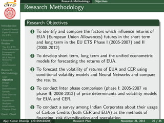 Research Plan
Ajay Kumar
Dhamija
Introduction
Carbon Finance
Kyoto Protocol
EU ETS
Literature
Review
The EU ETS
Price Formation
Econometric
Modeling
AI & Neural
Networks
CO2
determinants
Research
Methodology
Gaps
Objectives
Design
Scope
Determinants
Sample
Data Sources
Models
Hypotheses
Analyses
Implications
Chapter Plan
Gantt Chart
Research Methodology Objectives
Research Methodology
Research Objectives
1 To identify and compare the factors which inﬂuence returns of
EUA (European Union Allowances) futures in the short term
and long term in the EU ETS Phase I (2005-2007) and II
(2008-2012)
2 To develop short term, long term and the uniﬁed econometric
models for forecasting the returns of EUA.
3 To forecast the volatility of returns of EUA and CER using
conditional volatility models and Neural Networks and compare
the results.
4 To conduct Inter phase comparison (phase I: 2005-2007 vs
phase II: 2008-2012) of price determinants and volatility models
for EUA and CER.
5 To conduct a survey among Indian Corporates about their usage
of Carbon Credits (both CER and EUA) as the methods of
ﬁnancing, risk diversiﬁcation and speculation.
Ajay Kumar Dhamija (2010SMZ8205) Research Plan November 21, 2011 20 / 35
 