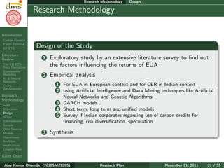 Research Plan
Ajay Kumar
Dhamija
Introduction
Carbon Finance
Kyoto Protocol
EU ETS
Literature
Review
The EU ETS
Price Formation
Econometric
Modeling
AI & Neural
Networks
CO2
determinants
Research
Methodology
Gaps
Objectives
Design
Scope
Determinants
Sample
Data Sources
Models
Hypotheses
Analyses
Implications
Chapter Plan
Gantt Chart
Research Methodology Design
Research Methodology
Design of the Study
1 Exploratory study by an extensive literature survey to ﬁnd out
the factors inﬂuencing the returns of EUA
2 Empirical analysis
1 For EUA in European context and for CER in Indian context
2 using Artiﬁcial Intelligence and Data Mining techniques like Artiﬁcial
Neural Networks and Genetic Algorithms
3 GARCH models
4 Short term, long term and uniﬁed models
5 Survey if Indian corporates regarding use of carbon credits for
ﬁnancing, risk diversiﬁcation, speculation
3 Synthesis
Ajay Kumar Dhamija (2010SMZ8205) Research Plan November 21, 2011 21 / 35
 