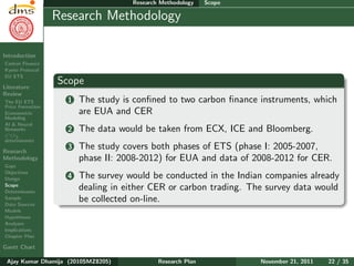 Research Plan
Ajay Kumar
Dhamija
Introduction
Carbon Finance
Kyoto Protocol
EU ETS
Literature
Review
The EU ETS
Price Formation
Econometric
Modeling
AI & Neural
Networks
CO2
determinants
Research
Methodology
Gaps
Objectives
Design
Scope
Determinants
Sample
Data Sources
Models
Hypotheses
Analyses
Implications
Chapter Plan
Gantt Chart
Research Methodology Scope
Research Methodology
Scope
1 The study is conﬁned to two carbon ﬁnance instruments, which
are EUA and CER
2 The data would be taken from ECX, ICE and Bloomberg.
3 The study covers both phases of ETS (phase I: 2005-2007,
phase II: 2008-2012) for EUA and data of 2008-2012 for CER.
4 The survey would be conducted in the Indian companies already
dealing in either CER or carbon trading. The survey data would
be collected on-line.
Ajay Kumar Dhamija (2010SMZ8205) Research Plan November 21, 2011 22 / 35
 