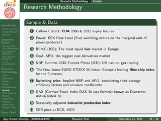 Research Plan
Ajay Kumar
Dhamija
Introduction
Carbon Finance
Kyoto Protocol
EU ETS
Literature
Review
The EU ETS
Price Formation
Econometric
Modeling
AI & Neural
Networks
CO2
determinants
Research
Methodology
Gaps
Objectives
Design
Scope
Determinants
Sample
Data Sources
Models
Hypotheses
Analyses
Implications
Chapter Plan
Gantt Chart
Research Methodology Sample
Research Methodology
Sample & Data
1 Carbon Credits: EUA 2008 & 2012 expiry futures
2 Power: EEX Peak Load (Fuel switching occurs on the marginal unit of
power produced)
3 BFMC (ICE): The most liquid fuel market in Europe
4 Coal: API2, the biggest coal derivatives market
5 NBP Summer 2010 Futures Prices (ICE): UK natural gas trading
6 The Dow Jones EURO STOXX 50 Index: Europe’s leading Blue-chip index
for the Eurozone
7 Switching price: Implied NBP and API2, considering their average
eﬃciency factors and emission coeﬃcients
8 DAX (German Stock Index DAX 30 was formerly known as Deutscher
Aktien IndeX 30
9 Seasonally adjusted industrial production index
10 CER price at ECX, MCX
Ajay Kumar Dhamija (2010SMZ8205) Research Plan November 21, 2011 24 / 35
 